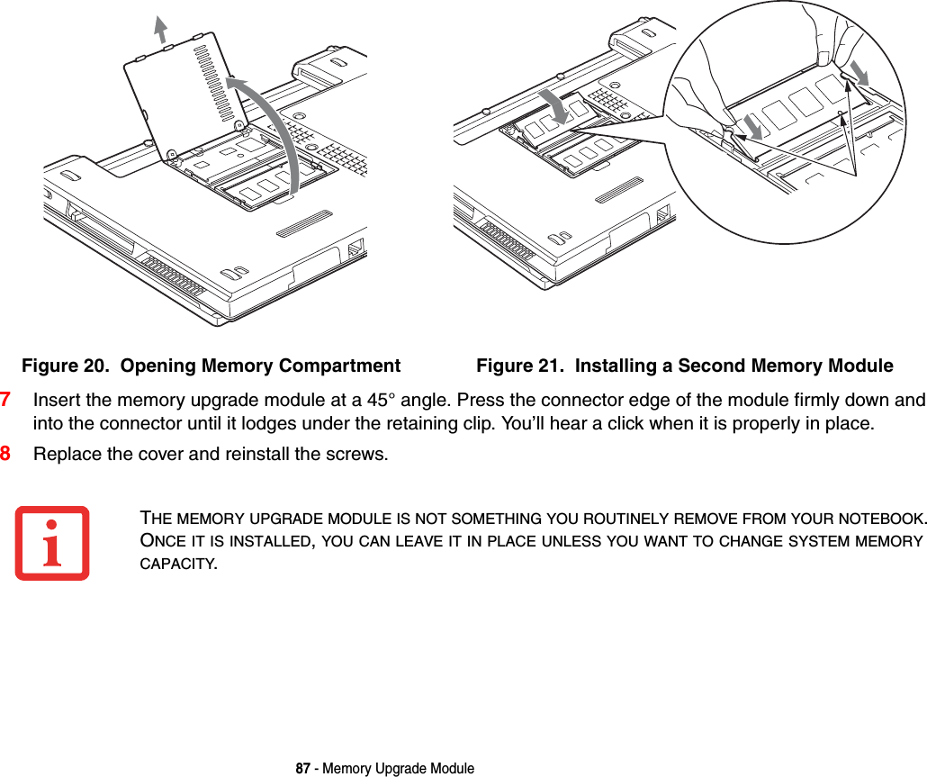 87 - Memory Upgrade Module7Insert the memory upgrade module at a 45&deg; angle. Press the connector edge of the module firmly down and into the connector until it lodges under the retaining clip. You&rsquo;ll hear a click when it is properly in place. 8Replace the cover and reinstall the screws.Figure 20.  Opening Memory Compartment Figure 21.  Installing a Second Memory ModuleTHE MEMORY UPGRADE MODULE IS NOT SOMETHING YOU ROUTINELY REMOVE FROM YOUR NOTEBOOK. ONCE IT IS INSTALLED, YOU CAN LEAVE IT IN PLACE UNLESS YOU WANT TO CHANGE SYSTEM MEMORY CAPACITY.