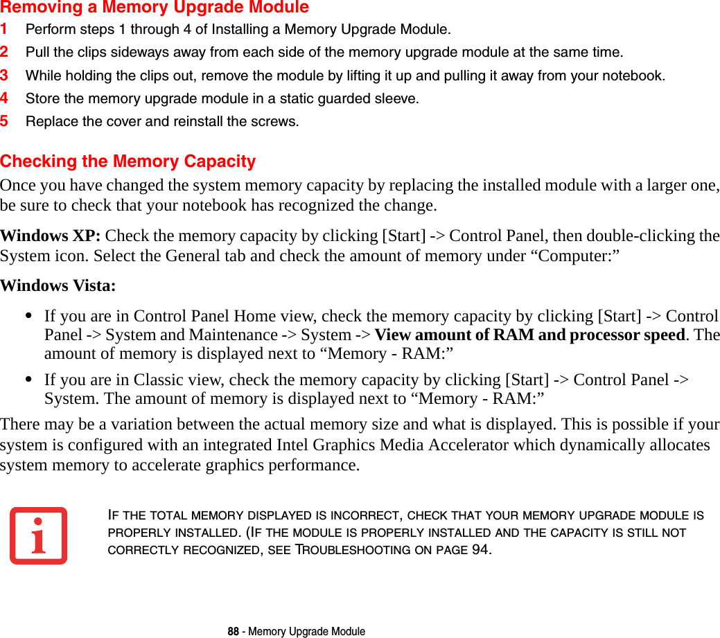 88 - Memory Upgrade ModuleRemoving a Memory Upgrade Module1Perform steps 1 through 4 of Installing a Memory Upgrade Module.2Pull the clips sideways away from each side of the memory upgrade module at the same time. 3While holding the clips out, remove the module by lifting it up and pulling it away from your notebook. 4Store the memory upgrade module in a static guarded sleeve.5Replace the cover and reinstall the screws.Checking the Memory CapacityOnce you have changed the system memory capacity by replacing the installed module with a larger one, be sure to check that your notebook has recognized the change.Windows XP: Check the memory capacity by clicking [Start] -> Control Panel, then double-clicking the System icon. Select the General tab and check the amount of memory under &ldquo;Computer:&rdquo;Windows Vista: &bull;If you are in Control Panel Home view, check the memory capacity by clicking [Start] -> Control Panel -> System and Maintenance -> System -> View amount of RAM and processor speed. The amount of memory is displayed next to &ldquo;Memory - RAM:&rdquo; &bull;If you are in Classic view, check the memory capacity by clicking [Start] -> Control Panel -> System. The amount of memory is displayed next to &ldquo;Memory - RAM:&rdquo;There may be a variation between the actual memory size and what is displayed. This is possible if your system is configured with an integrated Intel Graphics Media Accelerator which dynamically allocates system memory to accelerate graphics performance.IF THE TOTAL MEMORY DISPLAYED IS INCORRECT, CHECK THAT YOUR MEMORY UPGRADE MODULE IS PROPERLY INSTALLED. (IF THE MODULE IS PROPERLY INSTALLED AND THE CAPACITY IS STILL NOT CORRECTLY RECOGNIZED, SEE TROUBLESHOOTING ON PAGE 94.