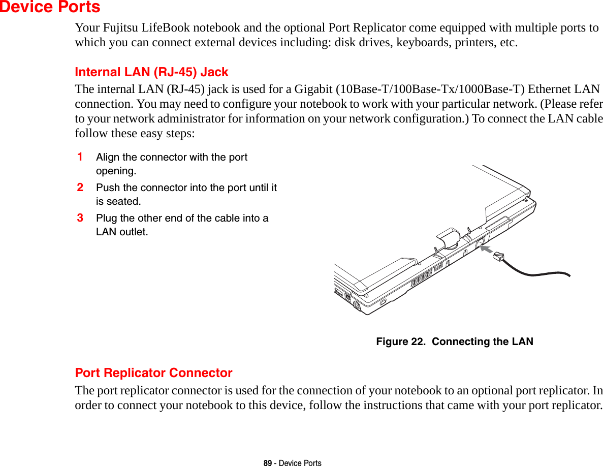 89 - Device PortsDevice PortsYour Fujitsu LifeBook notebook and the optional Port Replicator come equipped with multiple ports to which you can connect external devices including: disk drives, keyboards, printers, etc. Internal LAN (RJ-45) JackThe internal LAN (RJ-45) jack is used for a Gigabit (10Base-T/100Base-Tx/1000Base-T) Ethernet LAN connection. You may need to configure your notebook to work with your particular network. (Please refer to your network administrator for information on your network configuration.) To connect the LAN cable follow these easy steps: Port Replicator ConnectorThe port replicator connector is used for the connection of your notebook to an optional port replicator. In order to connect your notebook to this device, follow the instructions that came with your port replicator. 1Align the connector with the port opening.2Push the connector into the port until it is seated.3Plug the other end of the cable into a LAN outlet.Figure 22.  Connecting the LAN
