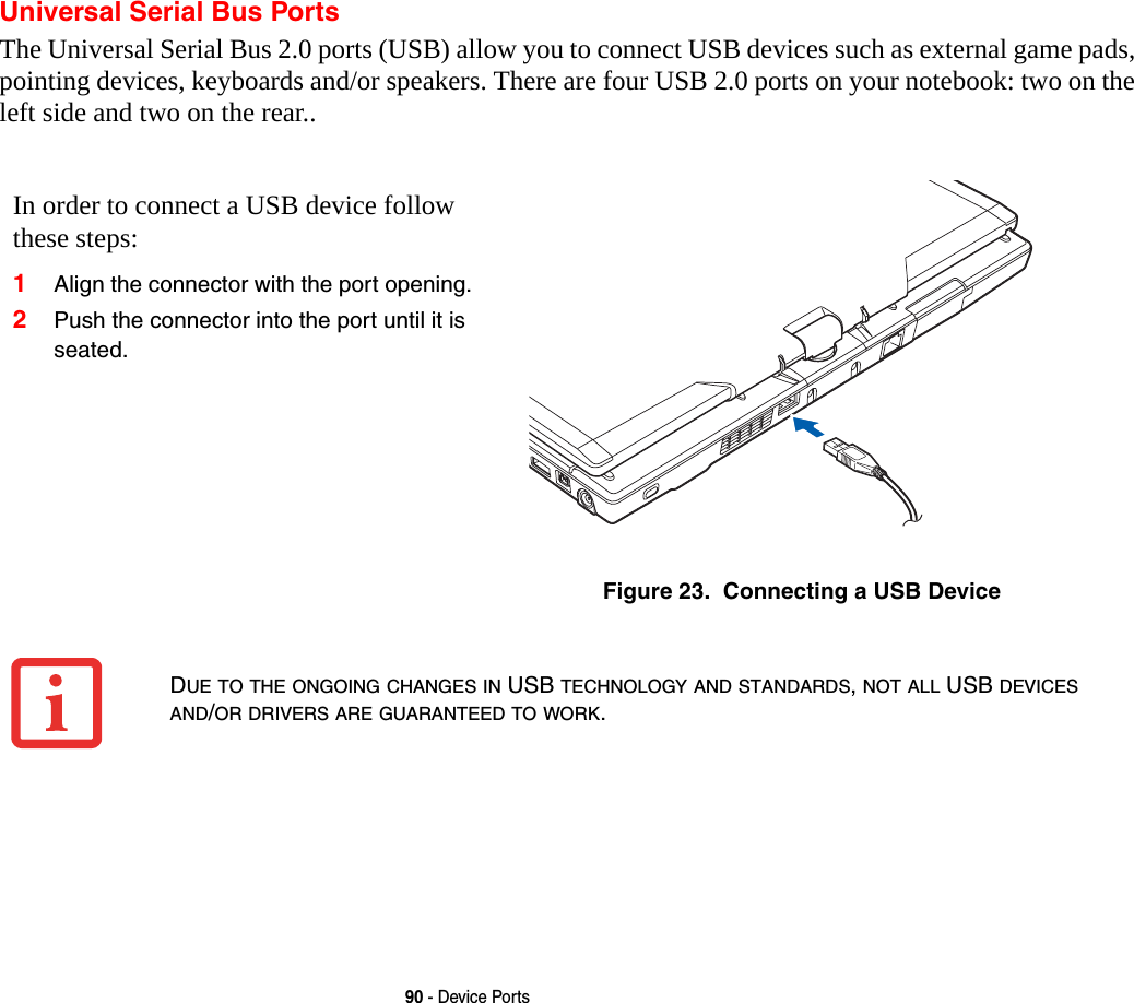 90 - Device PortsUniversal Serial Bus PortsThe Universal Serial Bus 2.0 ports (USB) allow you to connect USB devices such as external game pads, pointing devices, keyboards and/or speakers. There are four USB 2.0 ports on your notebook: two on the left side and two on the rear.. In order to connect a USB device follow these steps: 1Align the connector with the port opening.2Push the connector into the port until it is seated.Figure 23.  Connecting a USB DeviceDUE TO THE ONGOING CHANGES IN USB TECHNOLOGY AND STANDARDS, NOT ALL USB DEVICES AND/OR DRIVERS ARE GUARANTEED TO WORK.
