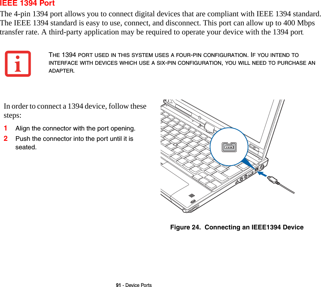 91 - Device PortsIEEE 1394 PortThe 4-pin 1394 port allows you to connect digital devices that are compliant with IEEE 1394 standard. The IEEE 1394 standard is easy to use, connect, and disconnect. This port can allow up to 400 Mbps transfer rate. A third-party application may be required to operate your device with the 1394 port.THE 1394 PORT USED IN THIS SYSTEM USES A FOUR-PIN CONFIGURATION. IF YOU INTEND TO INTERFACE WITH DEVICES WHICH USE A SIX-PIN CONFIGURATION, YOU WILL NEED TO PURCHASE AN ADAPTER. In order to connect a 1394 device, follow these steps: 1Align the connector with the port opening.2Push the connector into the port until it is seated.Figure 24.  Connecting an IEEE1394 Device