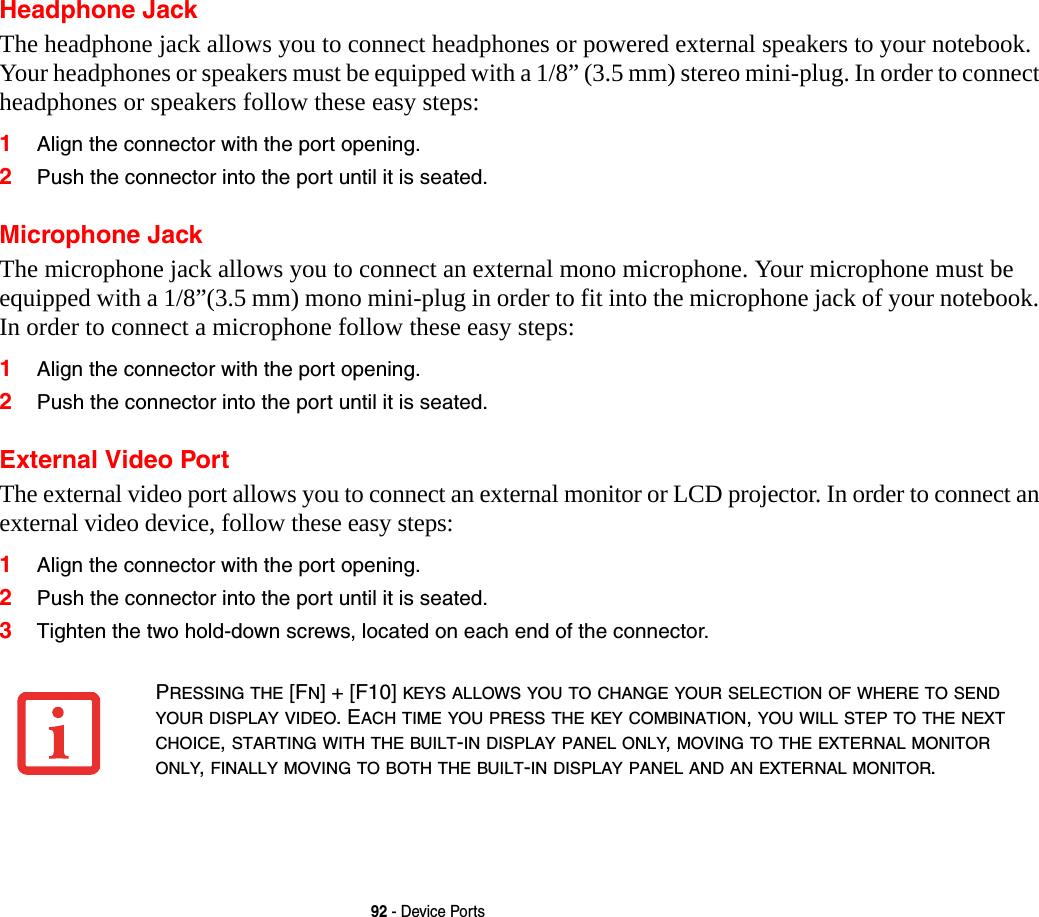92 - Device PortsHeadphone JackThe headphone jack allows you to connect headphones or powered external speakers to your notebook. Your headphones or speakers must be equipped with a 1/8&rdquo; (3.5 mm) stereo mini-plug. In order to connect headphones or speakers follow these easy steps: 1Align the connector with the port opening.2Push the connector into the port until it is seated.Microphone JackThe microphone jack allows you to connect an external mono microphone. Your microphone must be equipped with a 1/8&rdquo;(3.5 mm) mono mini-plug in order to fit into the microphone jack of your notebook. In order to connect a microphone follow these easy steps: 1Align the connector with the port opening.2Push the connector into the port until it is seated.External Video PortThe external video port allows you to connect an external monitor or LCD projector. In order to connect an external video device, follow these easy steps: 1Align the connector with the port opening.2Push the connector into the port until it is seated.3Tighten the two hold-down screws, located on each end of the connector. PRESSING THE [FN] + [F10] KEYS ALLOWS YOU TO CHANGE YOUR SELECTION OF WHERE TO SEND YOUR DISPLAY VIDEO. EACH TIME YOU PRESS THE KEY COMBINATION, YOU WILL STEP TO THE NEXT CHOICE, STARTING WITH THE BUILT-IN DISPLAY PANEL ONLY, MOVING TO THE EXTERNAL MONITOR ONLY, FINALLY MOVING TO BOTH THE BUILT-IN DISPLAY PANEL AND AN EXTERNAL MONITOR.