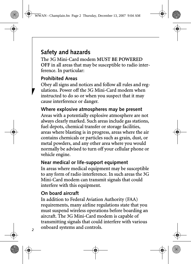 2Safety and hazardsThe 3G Mini-Card modem MUST BE POWERED OFF in all areas that may be susceptible to radio inter-ference. In particular:Prohibited AreasObey all signs and notices and follow all rules and reg-ulations. Power off the 3G Mini-Card modem when instructed to do so or when you suspect that it may cause interference or danger.Where explosive atmospheres may be present Areas with a potentially explosive atmosphere are not always clearly marked. Such areas include gas stations, fuel depots, chemical transfer or storage facilities, areas where blasting is in progress, areas where the air contains chemicals or particles such as grain, dust, or metal powders, and any other area where you would normally be advised to turn off your cellular phone or vehicle engine. Near medical or life-support equipmentIn areas where medical equipment may be susceptible to any form of radio interference. In such areas the 3G Mini-Card modem can transmit signals that could interfere with this equipment.On board aircraftIn addition to Federal Aviation Authority (FAA) requirements, many airline regulations state that you must suspend wireless operations before boarding an aircraft. The 3G Mini-Card modem is capable of transmitting signals that could interfere with various onboard systems and controls.WWAN - Champlain.fm  Page 2  Thursday, December 13, 2007  9:04 AM