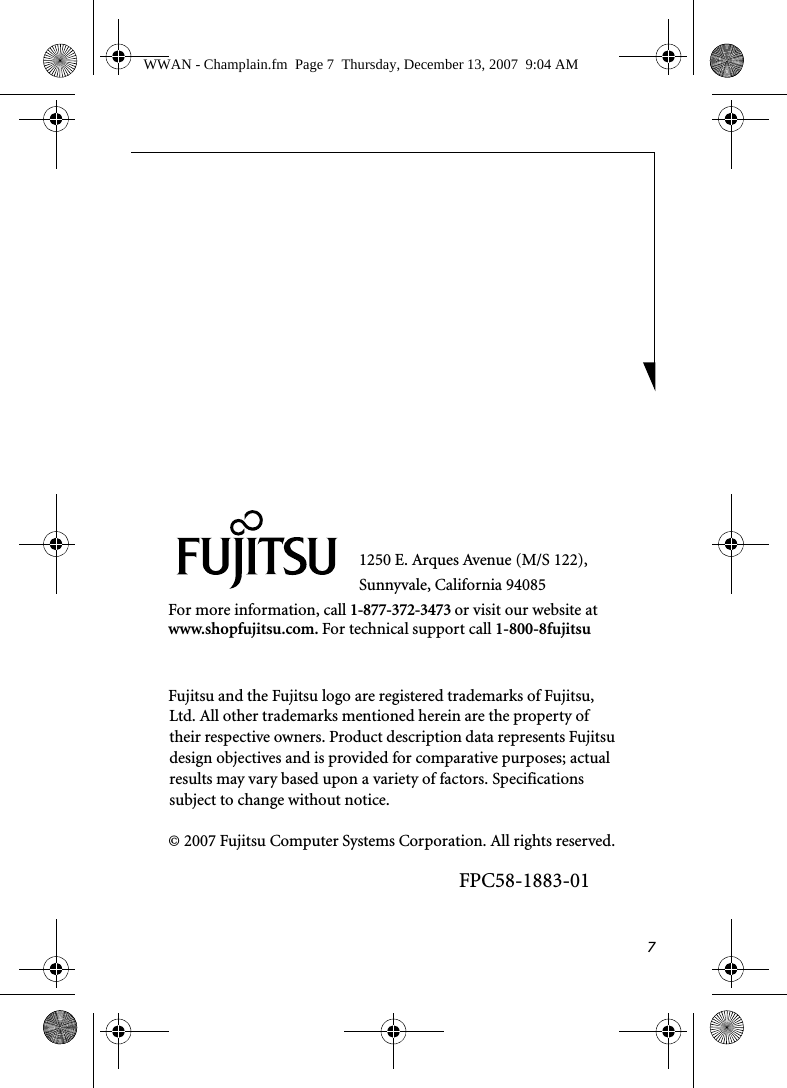 71250 E. Arques Avenue (M/S 122), Sunnyvale, California 94085For more information, call 1-877-372-3473 or visit our website at www.shopfujitsu.com. For technical support call 1-800-8fujitsuFujitsu and the Fujitsu logo are registered trademarks of Fujitsu, Ltd. All other trademarks mentioned herein are the property of their respective owners. Product description data represents Fujitsu design objectives and is provided for comparative purposes; actual results may vary based upon a variety of factors. Specifications subject to change without notice. &copy; 2007 Fujitsu Computer Systems Corporation. All rights reserved.FPC58-1883-01WWAN - Champlain.fm  Page 7  Thursday, December 13, 2007  9:04 AM