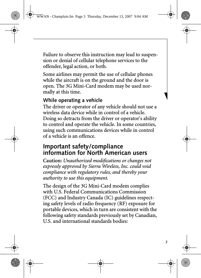 3Failure to observe this instruction may lead to suspen-sion or denial of cellular telephone services to the offender, legal action, or both.Some airlines may permit the use of cellular phones while the aircraft is on the ground and the door is open. The 3G Mini-Card modem may be used nor-mally at this time.While operating a vehicleThe driver or operator of any vehicle should not use a wireless data device while in control of a vehicle. Doing so detracts from the driver or operator's ability to control and operate the vehicle. In some countries, using such communications devices while in control of a vehicle is an offence.Important safety/compliance information for North American usersCaution: Unauthorized modifications or changes not expressly approved by Sierra Wireless, Inc. could void compliance with regulatory rules, and thereby your authority to use this equipment.The design of the 3G Mini-Card modem complies with U.S. Federal Communications Commission (FCC) and Industry Canada (IC) guidelines respect-ing safety levels of radio frequency (RF) exposure for portable devices, which in turn are consistent with the following safety standards previously set by Canadian, U.S. and international standards bodies:WWAN - Champlain.fm  Page 3  Thursday, December 13, 2007  9:04 AM