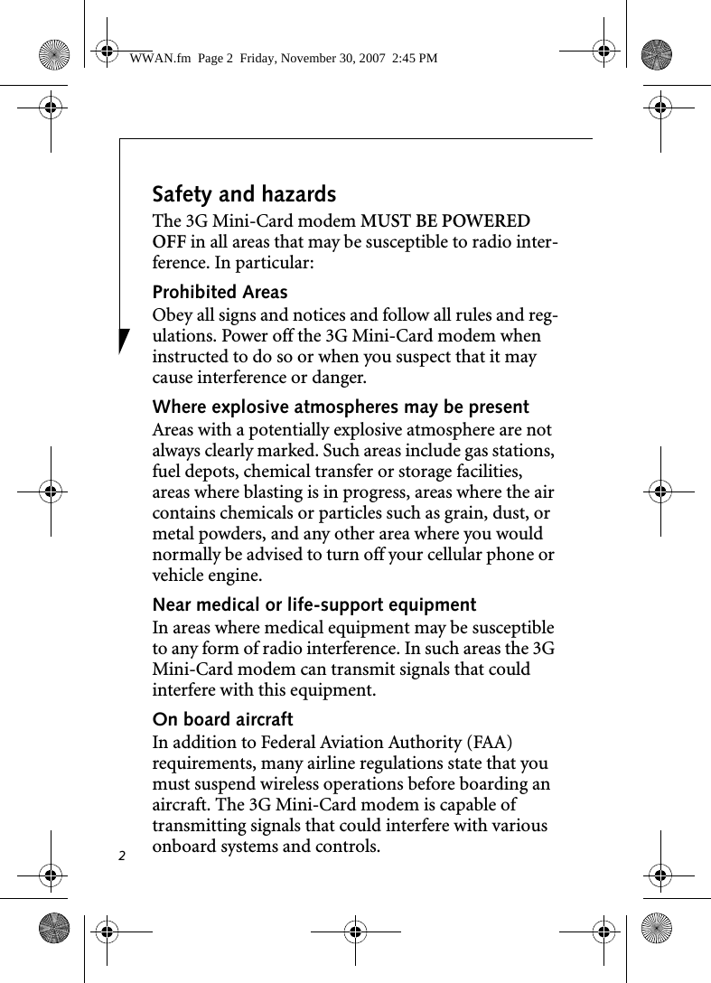 2Safety and hazardsThe 3G Mini-Card modem MUST BE POWERED OFF in all areas that may be susceptible to radio inter-ference. In particular:Prohibited AreasObey all signs and notices and follow all rules and reg-ulations. Power off the 3G Mini-Card modem when instructed to do so or when you suspect that it may cause interference or danger.Where explosive atmospheres may be present Areas with a potentially explosive atmosphere are not always clearly marked. Such areas include gas stations, fuel depots, chemical transfer or storage facilities, areas where blasting is in progress, areas where the air contains chemicals or particles such as grain, dust, or metal powders, and any other area where you would normally be advised to turn off your cellular phone or vehicle engine. Near medical or life-support equipmentIn areas where medical equipment may be susceptible to any form of radio interference. In such areas the 3G Mini-Card modem can transmit signals that could interfere with this equipment.On board aircraftIn addition to Federal Aviation Authority (FAA) requirements, many airline regulations state that you must suspend wireless operations before boarding an aircraft. The 3G Mini-Card modem is capable of transmitting signals that could interfere with various onboard systems and controls.WWAN.fm  Page 2  Friday, November 30, 2007  2:45 PM