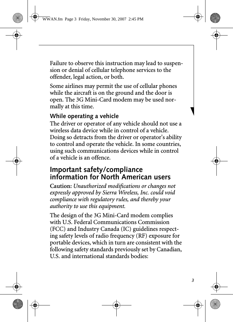 3Failure to observe this instruction may lead to suspen-sion or denial of cellular telephone services to the offender, legal action, or both.Some airlines may permit the use of cellular phones while the aircraft is on the ground and the door is open. The 3G Mini-Card modem may be used nor-mally at this time.While operating a vehicleThe driver or operator of any vehicle should not use a wireless data device while in control of a vehicle. Doing so detracts from the driver or operator&apos;s ability to control and operate the vehicle. In some countries, using such communications devices while in control of a vehicle is an offence.Important safety/compliance information for North American usersCaution: Unauthorized modifications or changes not expressly approved by Sierra Wireless, Inc. could void compliance with regulatory rules, and thereby your authority to use this equipment.The design of the 3G Mini-Card modem complies with U.S. Federal Communications Commission (FCC) and Industry Canada (IC) guidelines respect-ing safety levels of radio frequency (RF) exposure for portable devices, which in turn are consistent with the following safety standards previously set by Canadian, U.S. and international standards bodies:WWAN.fm  Page 3  Friday, November 30, 2007  2:45 PM