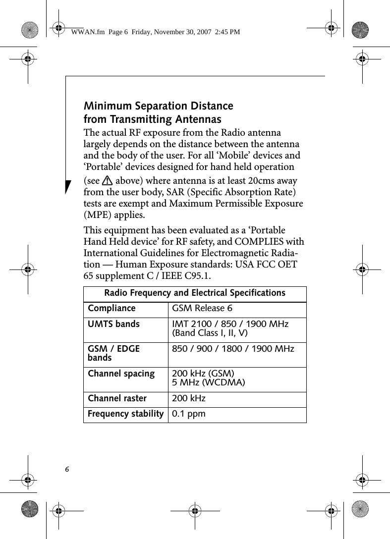6Minimum Separation Distance from Transmitting Antennas The actual RF exposure from the Radio antenna largely depends on the distance between the antenna and the body of the user. For all ‘Mobile’ devices and ‘Portable’ devices designed for hand held operation (see   above) where antenna is at least 20cms away from the user body, SAR (Specific Absorption Rate) tests are exempt and Maximum Permissible Exposure (MPE) applies.This equipment has been evaluated as a ‘Portable Hand Held device’ for RF safety, and COMPLIES with International Guidelines for Electromagnetic Radia-tion — Human Exposure standards: USA FCC OET 65 supplement C / IEEE C95.1.  Radio Frequency and Electrical SpecificationsCompliance GSM Release 6UMTS bands IMT 2100 / 850 / 1900 MHz (Band Class I, II, V)GSM / EDGE bands 850 / 900 / 1800 / 1900 MHzChannel spacing 200 kHz (GSM)5 MHz (WCDMA)Channel raster 200 kHzFrequency stability 0.1 ppmWWAN.fm  Page 6  Friday, November 30, 2007  2:45 PM