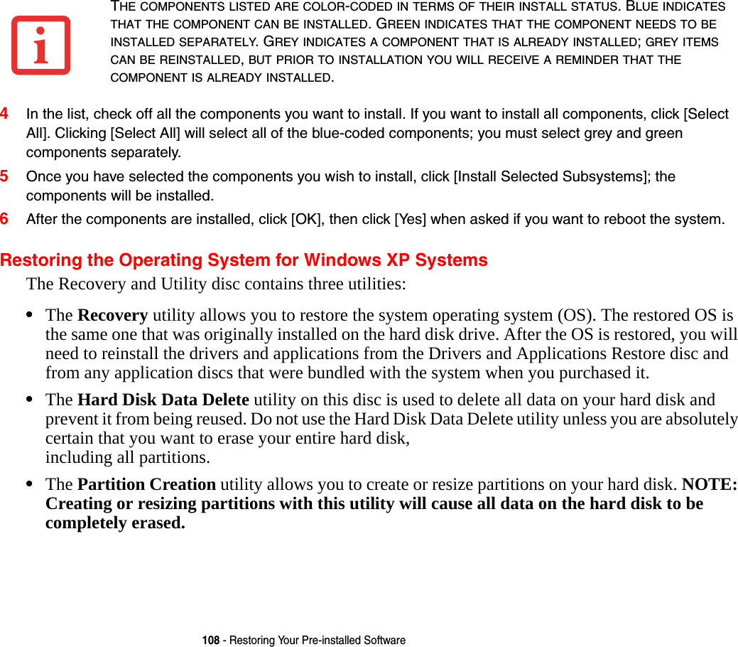 108 - Restoring Your Pre-installed Software4In the list, check off all the components you want to install. If you want to install all components, click [Select All]. Clicking [Select All] will select all of the blue-coded components; you must select grey and green components separately.5Once you have selected the components you wish to install, click [Install Selected Subsystems]; the components will be installed.6After the components are installed, click [OK], then click [Yes] when asked if you want to reboot the system. Restoring the Operating System for Windows XP SystemsThe Recovery and Utility disc contains three utilities:•The Recovery utility allows you to restore the system operating system (OS). The restored OS is the same one that was originally installed on the hard disk drive. After the OS is restored, you will need to reinstall the drivers and applications from the Drivers and Applications Restore disc and from any application discs that were bundled with the system when you purchased it. •The Hard Disk Data Delete utility on this disc is used to delete all data on your hard disk and prevent it from being reused. Do not use the Hard Disk Data Delete utility unless you are absolutely certain that you want to erase your entire hard disk,  including all partitions.•The Partition Creation utility allows you to create or resize partitions on your hard disk. NOTE: Creating or resizing partitions with this utility will cause all data on the hard disk to be completely erased.THE COMPONENTS LISTED ARE COLOR-CODED IN TERMS OF THEIR INSTALL STATUS. BLUE INDICATES THAT THE COMPONENT CAN BE INSTALLED. GREEN INDICATES THAT THE COMPONENT NEEDS TO BE INSTALLED SEPARATELY. GREY INDICATES A COMPONENT THAT IS ALREADY INSTALLED; GREY ITEMS CAN BE REINSTALLED, BUT PRIOR TO INSTALLATION YOU WILL RECEIVE A REMINDER THAT THE COMPONENT IS ALREADY INSTALLED. 