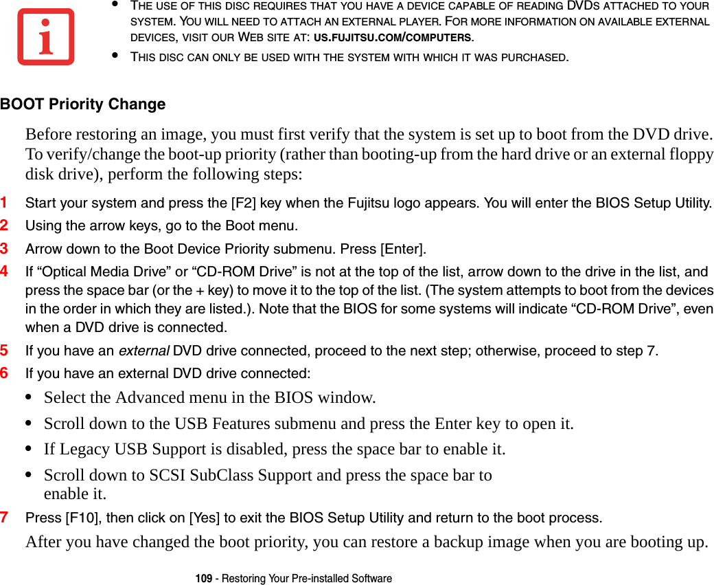 109 - Restoring Your Pre-installed SoftwareBOOT Priority Change Before restoring an image, you must first verify that the system is set up to boot from the DVD drive. To verify/change the boot-up priority (rather than booting-up from the hard drive or an external floppy disk drive), perform the following steps:1Start your system and press the [F2] key when the Fujitsu logo appears. You will enter the BIOS Setup Utility.2Using the arrow keys, go to the Boot menu.3Arrow down to the Boot Device Priority submenu. Press [Enter].4If “Optical Media Drive” or “CD-ROM Drive” is not at the top of the list, arrow down to the drive in the list, and press the space bar (or the + key) to move it to the top of the list. (The system attempts to boot from the devices in the order in which they are listed.). Note that the BIOS for some systems will indicate “CD-ROM Drive”, even when a DVD drive is connected.5If you have an external DVD drive connected, proceed to the next step; otherwise, proceed to step 7.6If you have an external DVD drive connected:•Select the Advanced menu in the BIOS window.•Scroll down to the USB Features submenu and press the Enter key to open it.•If Legacy USB Support is disabled, press the space bar to enable it.•Scroll down to SCSI SubClass Support and press the space bar to  enable it. 7Press [F10], then click on [Yes] to exit the BIOS Setup Utility and return to the boot process.After you have changed the boot priority, you can restore a backup image when you are booting up.•THE USE OF THIS DISC REQUIRES THAT YOU HAVE A DEVICE CAPABLE OF READING DVDS ATTACHED TO YOUR SYSTEM. YOU WILL NEED TO ATTACH AN EXTERNAL PLAYER. FOR MORE INFORMATION ON AVAILABLE EXTERNAL DEVICES, VISIT OUR WEB SITE AT: US.FUJITSU.COM/COMPUTERS. •THIS DISC CAN ONLY BE USED WITH THE SYSTEM WITH WHICH IT WAS PURCHASED.