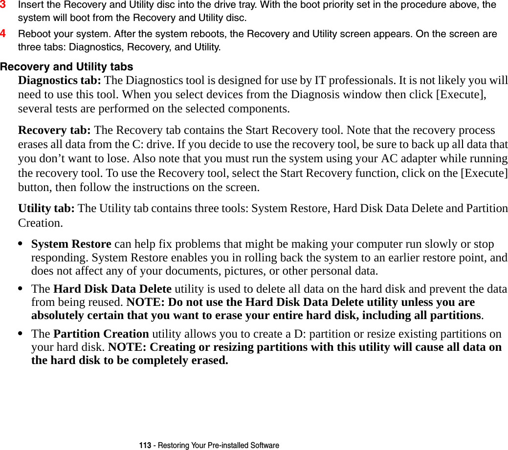 113 - Restoring Your Pre-installed Software3Insert the Recovery and Utility disc into the drive tray. With the boot priority set in the procedure above, the system will boot from the Recovery and Utility disc.4Reboot your system. After the system reboots, the Recovery and Utility screen appears. On the screen are three tabs: Diagnostics, Recovery, and Utility.Recovery and Utility tabs Diagnostics tab: The Diagnostics tool is designed for use by IT professionals. It is not likely you will need to use this tool. When you select devices from the Diagnosis window then click [Execute], several tests are performed on the selected components.Recovery tab: The Recovery tab contains the Start Recovery tool. Note that the recovery process erases all data from the C: drive. If you decide to use the recovery tool, be sure to back up all data that you don’t want to lose. Also note that you must run the system using your AC adapter while running the recovery tool. To use the Recovery tool, select the Start Recovery function, click on the [Execute] button, then follow the instructions on the screen.Utility tab: The Utility tab contains three tools: System Restore, Hard Disk Data Delete and Partition Creation.•System Restore can help fix problems that might be making your computer run slowly or stop responding. System Restore enables you in rolling back the system to an earlier restore point, and does not affect any of your documents, pictures, or other personal data. •The Hard Disk Data Delete utility is used to delete all data on the hard disk and prevent the data from being reused. NOTE: Do not use the Hard Disk Data Delete utility unless you are absolutely certain that you want to erase your entire hard disk, including all partitions.•The Partition Creation utility allows you to create a D: partition or resize existing partitions on your hard disk. NOTE: Creating or resizing partitions with this utility will cause all data on the hard disk to be completely erased.