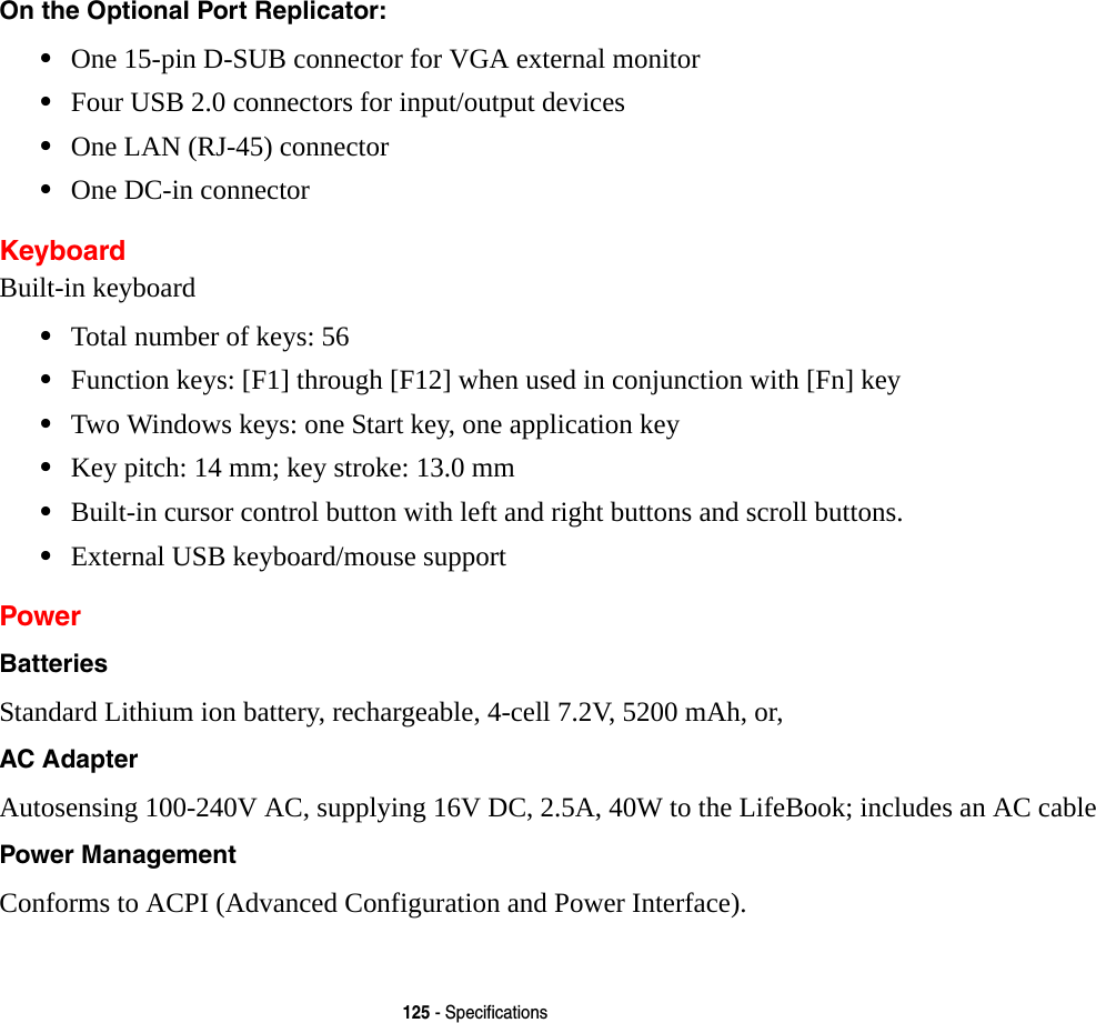125 - SpecificationsOn the Optional Port Replicator: •One 15-pin D-SUB connector for VGA external monitor•Four USB 2.0 connectors for input/output devices•One LAN (RJ-45) connector •One DC-in connectorKeyboardBuilt-in keyboard•Total number of keys: 56•Function keys: [F1] through [F12] when used in conjunction with [Fn] key•Two Windows keys: one Start key, one application key •Key pitch: 14 mm; key stroke: 13.0 mm•Built-in cursor control button with left and right buttons and scroll buttons.•External USB keyboard/mouse supportPowerBatteries Standard Lithium ion battery, rechargeable, 4-cell 7.2V, 5200 mAh, or,AC Adapter Autosensing 100-240V AC, supplying 16V DC, 2.5A, 40W to the LifeBook; includes an AC cablePower Management Conforms to ACPI (Advanced Configuration and Power Interface).