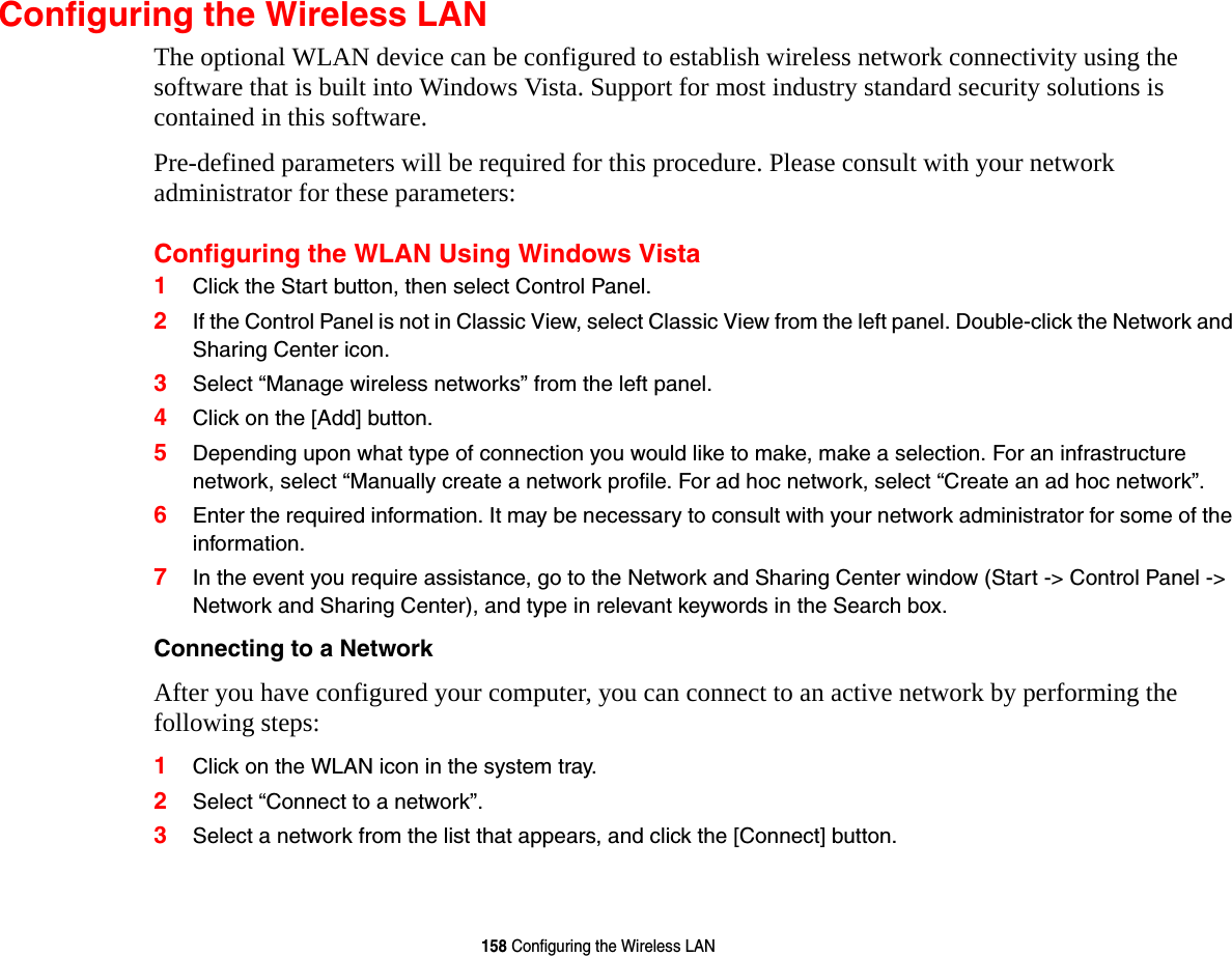 158 Configuring the Wireless LANConfiguring the Wireless LANThe optional WLAN device can be configured to establish wireless network connectivity using the software that is built into Windows Vista. Support for most industry standard security solutions is contained in this software.Pre-defined parameters will be required for this procedure. Please consult with your network administrator for these parameters:Configuring the WLAN Using Windows Vista1Click the Start button, then select Control Panel.2If the Control Panel is not in Classic View, select Classic View from the left panel. Double-click the Network and Sharing Center icon.3Select “Manage wireless networks” from the left panel.4Click on the [Add] button.5Depending upon what type of connection you would like to make, make a selection. For an infrastructure network, select “Manually create a network profile. For ad hoc network, select “Create an ad hoc network”.6Enter the required information. It may be necessary to consult with your network administrator for some of the information.7In the event you require assistance, go to the Network and Sharing Center window (Start -&gt; Control Panel -&gt; Network and Sharing Center), and type in relevant keywords in the Search box. Connecting to a Network After you have configured your computer, you can connect to an active network by performing the following steps:1Click on the WLAN icon in the system tray.2Select “Connect to a network”.3Select a network from the list that appears, and click the [Connect] button.