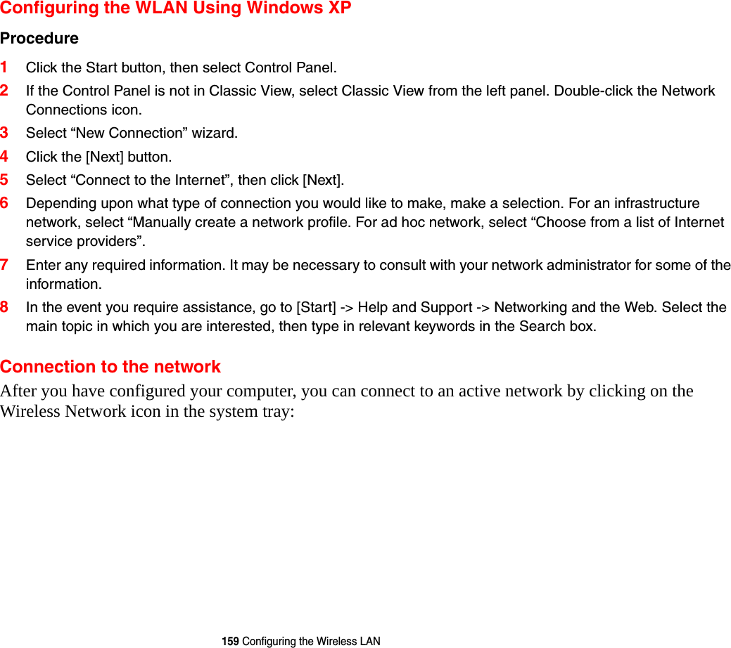 159 Configuring the Wireless LANConfiguring the WLAN Using Windows XP Procedure 1Click the Start button, then select Control Panel.2If the Control Panel is not in Classic View, select Classic View from the left panel. Double-click the Network Connections icon.3Select “New Connection” wizard.4Click the [Next] button.5Select “Connect to the Internet”, then click [Next].6Depending upon what type of connection you would like to make, make a selection. For an infrastructure network, select “Manually create a network profile. For ad hoc network, select “Choose from a list of Internet service providers”.7Enter any required information. It may be necessary to consult with your network administrator for some of the information.8In the event you require assistance, go to [Start] -&gt; Help and Support -&gt; Networking and the Web. Select the main topic in which you are interested, then type in relevant keywords in the Search box. Connection to the networkAfter you have configured your computer, you can connect to an active network by clicking on the Wireless Network icon in the system tray: