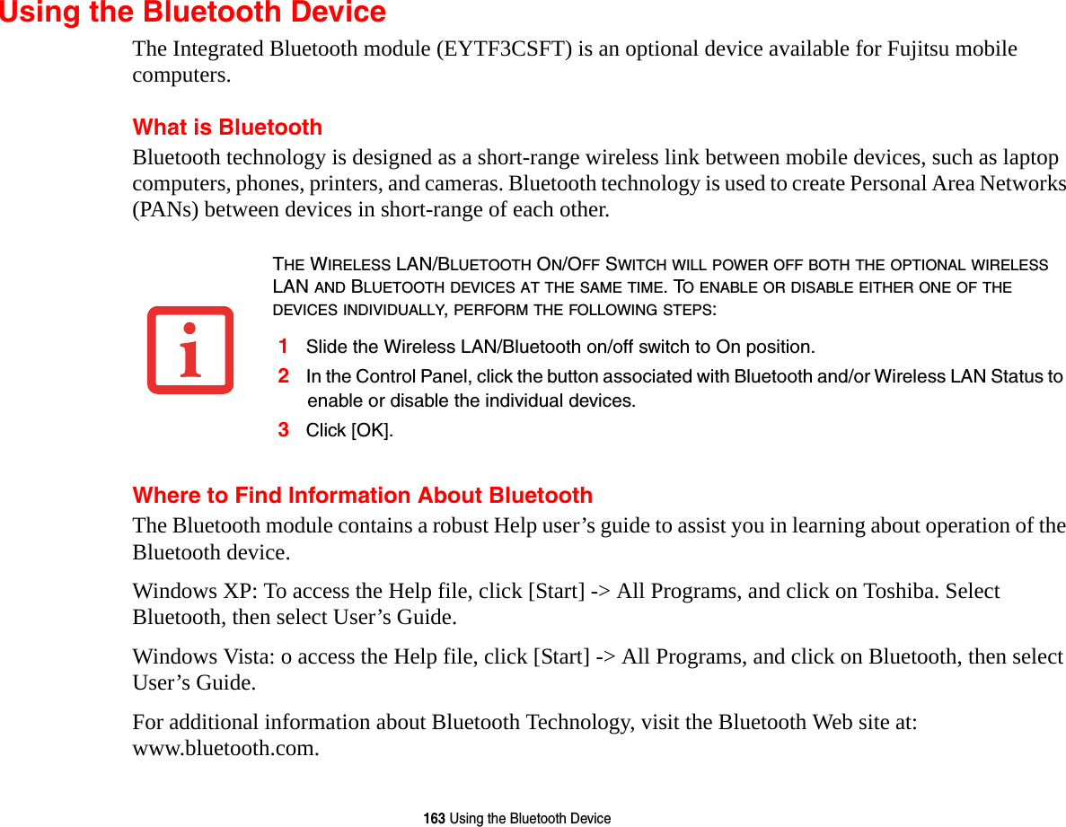 163 Using the Bluetooth DeviceUsing the Bluetooth DeviceThe Integrated Bluetooth module (EYTF3CSFT) is an optional device available for Fujitsu mobile computers. What is BluetoothBluetooth technology is designed as a short-range wireless link between mobile devices, such as laptop computers, phones, printers, and cameras. Bluetooth technology is used to create Personal Area Networks (PANs) between devices in short-range of each other. Where to Find Information About BluetoothThe Bluetooth module contains a robust Help user’s guide to assist you in learning about operation of the Bluetooth device.Windows XP: To access the Help file, click [Start] -&gt; All Programs, and click on Toshiba. Select Bluetooth, then select User’s Guide.Windows Vista: o access the Help file, click [Start] -&gt; All Programs, and click on Bluetooth, then select User’s Guide.For additional information about Bluetooth Technology, visit the Bluetooth Web site at: www.bluetooth.com.THE WIRELESS LAN/BLUETOOTH ON/OFF SWITCH WILL POWER OFF BOTH THE OPTIONAL WIRELESS LAN AND BLUETOOTH DEVICES AT THE SAME TIME. TO ENABLE OR DISABLE EITHER ONE OF THE DEVICES INDIVIDUALLY, PERFORM THE FOLLOWING STEPS:1Slide the Wireless LAN/Bluetooth on/off switch to On position.2In the Control Panel, click the button associated with Bluetooth and/or Wireless LAN Status to enable or disable the individual devices.3Click [OK].