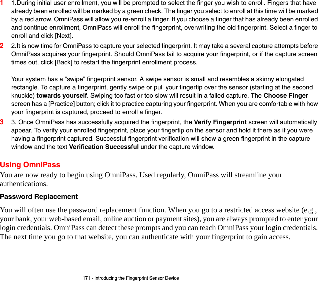 171 - Introducing the Fingerprint Sensor Device11.During initial user enrollment, you will be prompted to select the finger you wish to enroll. Fingers that have already been enrolled will be marked by a green check. The finger you select to enroll at this time will be marked by a red arrow. OmniPass will allow you re-enroll a finger. If you choose a finger that has already been enrolled and continue enrollment, OmniPass will enroll the fingerprint, overwriting the old fingerprint. Select a finger to enroll and click [Next].22.It is now time for OmniPass to capture your selected fingerprint. It may take a several capture attempts before OmniPass acquires your fingerprint. Should OmniPass fail to acquire your fingerprint, or if the capture screen times out, click [Back] to restart the fingerprint enrollment process.   Your system has a “swipe” fingerprint sensor. A swipe sensor is small and resembles a skinny elongated rectangle. To capture a fingerprint, gently swipe or pull your fingertip over the sensor (starting at the second knuckle) towards yourself. Swiping too fast or too slow will result in a failed capture. The Choose Finger screen has a [Practice] button; click it to practice capturing your fingerprint. When you are comfortable with how your fingerprint is captured, proceed to enroll a finger.33. Once OmniPass has successfully acquired the fingerprint, the Verify Fingerprint screen will automatically appear. To verify your enrolled fingerprint, place your fingertip on the sensor and hold it there as if you were having a fingerprint captured. Successful fingerprint verification will show a green fingerprint in the capture window and the text Verification Successful under the capture window.Using OmniPassYou are now ready to begin using OmniPass. Used regularly, OmniPass will streamline your authentications.Password Replacement You will often use the password replacement function. When you go to a restricted access website (e.g., your bank, your web-based email, online auction or payment sites), you are always prompted to enter your login credentials. OmniPass can detect these prompts and you can teach OmniPass your login credentials. The next time you go to that website, you can authenticate with your fingerprint to gain access.