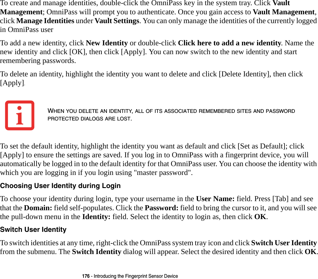 176 - Introducing the Fingerprint Sensor DeviceTo create and manage identities, double-click the OmniPass key in the system tray. Click Vault Management; OmniPass will prompt you to authenticate. Once you gain access to Vault Management, click Manage Identities under Vault Settings. You can only manage the identities of the currently logged in OmniPass userTo add a new identity, click New Identity or double-click Click here to add a new identity. Name the new identity and click [OK], then click [Apply]. You can now switch to the new identity and start remembering passwords.To delete an identity, highlight the identity you want to delete and click [Delete Identity], then click [Apply].To set the default identity, highlight the identity you want as default and click [Set as Default]; click [Apply] to ensure the settings are saved. If you log in to OmniPass with a fingerprint device, you will automatically be logged in to the default identity for that OmniPass user. You can choose the identity with which you are logging in if you login using &quot;master password&quot;.Choosing User Identity during Login To choose your identity during login, type your username in the User Name: field. Press [Tab] and see that the Domain: field self-populates. Click the Password: field to bring the cursor to it, and you will see the pull-down menu in the Identity: field. Select the identity to login as, then click OK.Switch User Identity To switch identities at any time, right-click the OmniPass system tray icon and click Switch User Identity from the submenu. The Switch Identity dialog will appear. Select the desired identity and then click OK.WHEN YOU DELETE AN IDENTITY, ALL OF ITS ASSOCIATED REMEMBERED SITES AND PASSWORD PROTECTED DIALOGS ARE LOST.