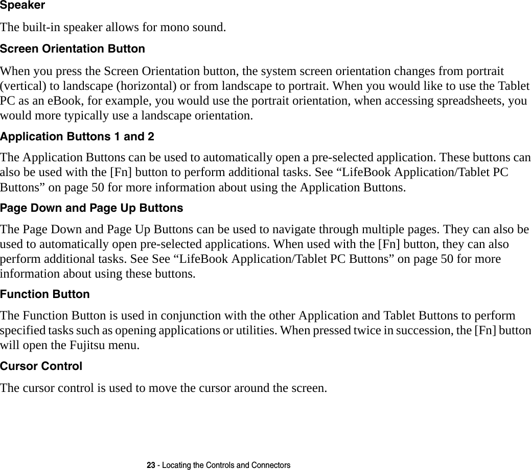 23 - Locating the Controls and ConnectorsSpeaker The built-in speaker allows for mono sound. Screen Orientation Button When you press the Screen Orientation button, the system screen orientation changes from portrait (vertical) to landscape (horizontal) or from landscape to portrait. When you would like to use the Tablet PC as an eBook, for example, you would use the portrait orientation, when accessing spreadsheets, you would more typically use a landscape orientation.Application Buttons 1 and 2 The Application Buttons can be used to automatically open a pre-selected application. These buttons can also be used with the [Fn] button to perform additional tasks. See “LifeBook Application/Tablet PC Buttons” on page 50 for more information about using the Application Buttons.Page Down and Page Up Buttons The Page Down and Page Up Buttons can be used to navigate through multiple pages. They can also be used to automatically open pre-selected applications. When used with the [Fn] button, they can also perform additional tasks. See See “LifeBook Application/Tablet PC Buttons” on page 50 for more information about using these buttons.Function Button The Function Button is used in conjunction with the other Application and Tablet Buttons to perform specified tasks such as opening applications or utilities. When pressed twice in succession, the [Fn] button will open the Fujitsu menu.Cursor Control The cursor control is used to move the cursor around the screen.
