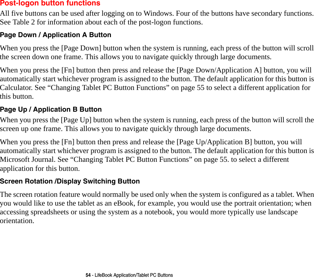 54 - LifeBook Application/Tablet PC ButtonsPost-logon button functionsAll five buttons can be used after logging on to Windows. Four of the buttons have secondary functions. See Table 2 for information about each of the post-logon functions.Page Down / Application A Button When you press the [Page Down] button when the system is running, each press of the button will scroll the screen down one frame. This allows you to navigate quickly through large documents.When you press the [Fn] button then press and release the [Page Down/Application A] button, you will automatically start whichever program is assigned to the button. The default application for this button is Calculator. See “Changing Tablet PC Button Functions” on page 55 to select a different application for this button.Page Up / Application B Button When you press the [Page Up] button when the system is running, each press of the button will scroll the screen up one frame. This allows you to navigate quickly through large documents.When you press the [Fn] button then press and release the [Page Up/Application B] button, you will automatically start whichever program is assigned to the button. The default application for this button is Microsoft Journal. See “Changing Tablet PC Button Functions” on page 55. to select a different application for this button.Screen Rotation /Display Switching Button The screen rotation feature would normally be used only when the system is configured as a tablet. When you would like to use the tablet as an eBook, for example, you would use the portrait orientation; when accessing spreadsheets or using the system as a notebook, you would more typically use landscape orientation.