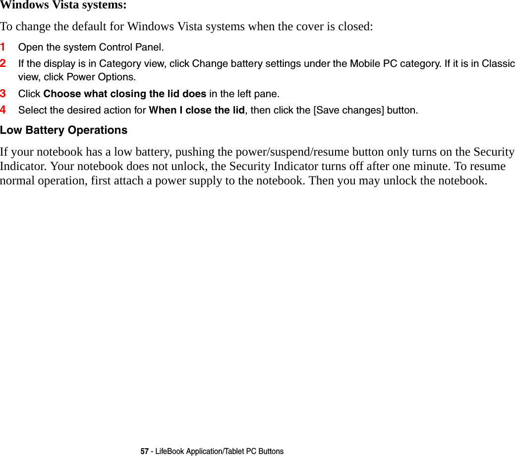 57 - LifeBook Application/Tablet PC ButtonsWindows Vista systems:To change the default for Windows Vista systems when the cover is closed:1Open the system Control Panel.2If the display is in Category view, click Change battery settings under the Mobile PC category. If it is in Classic view, click Power Options.3Click Choose what closing the lid does in the left pane.4Select the desired action for When I close the lid, then click the [Save changes] button.Low Battery Operations If your notebook has a low battery, pushing the power/suspend/resume button only turns on the Security Indicator. Your notebook does not unlock, the Security Indicator turns off after one minute. To resume normal operation, first attach a power supply to the notebook. Then you may unlock the notebook.