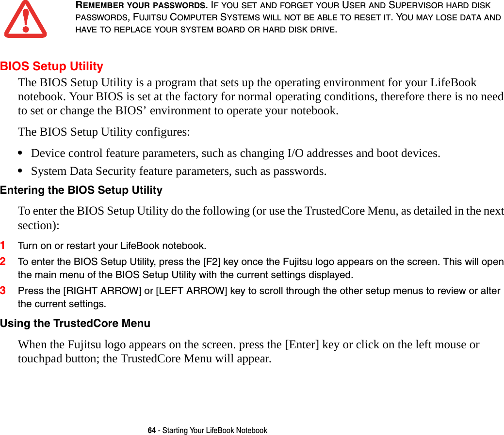 64 - Starting Your LifeBook NotebookBIOS Setup UtilityThe BIOS Setup Utility is a program that sets up the operating environment for your LifeBook notebook. Your BIOS is set at the factory for normal operating conditions, therefore there is no need to set or change the BIOS’ environment to operate your notebook.The BIOS Setup Utility configures:•Device control feature parameters, such as changing I/O addresses and boot devices.•System Data Security feature parameters, such as passwords.Entering the BIOS Setup Utility To enter the BIOS Setup Utility do the following (or use the TrustedCore Menu, as detailed in the next section):1Turn on or restart your LifeBook notebook.2To enter the BIOS Setup Utility, press the [F2] key once the Fujitsu logo appears on the screen. This will open the main menu of the BIOS Setup Utility with the current settings displayed.3Press the [RIGHT ARROW] or [LEFT ARROW] key to scroll through the other setup menus to review or alter the current settings.Using the TrustedCore Menu When the Fujitsu logo appears on the screen. press the [Enter] key or click on the left mouse or touchpad button; the TrustedCore Menu will appear. REMEMBER YOUR PASSWORDS. IF YOU SET AND FORGET YOUR USER AND SUPERVISOR HARD DISK PASSWORDS, FUJITSU COMPUTER SYSTEMS WILL NOT BE ABLE TO RESET IT. YOU MAY LOSE DATA AND HAVE TO REPLACE YOUR SYSTEM BOARD OR HARD DISK DRIVE.