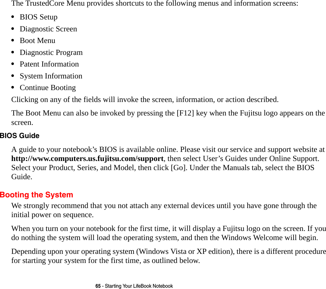 65 - Starting Your LifeBook NotebookThe TrustedCore Menu provides shortcuts to the following menus and information screens: •BIOS Setup•Diagnostic Screen•Boot Menu•Diagnostic Program•Patent Information•System Information•Continue BootingClicking on any of the fields will invoke the screen, information, or action described.The Boot Menu can also be invoked by pressing the [F12] key when the Fujitsu logo appears on the screen.BIOS Guide A guide to your notebook’s BIOS is available online. Please visit our service and support website at http://www.computers.us.fujitsu.com/support, then select User’s Guides under Online Support. Select your Product, Series, and Model, then click [Go]. Under the Manuals tab, select the BIOS Guide. Booting the SystemWe strongly recommend that you not attach any external devices until you have gone through the initial power on sequence.When you turn on your notebook for the first time, it will display a Fujitsu logo on the screen. If you do nothing the system will load the operating system, and then the Windows Welcome will begin.Depending upon your operating system (Windows Vista or XP edition), there is a different procedure for starting your system for the first time, as outlined below.