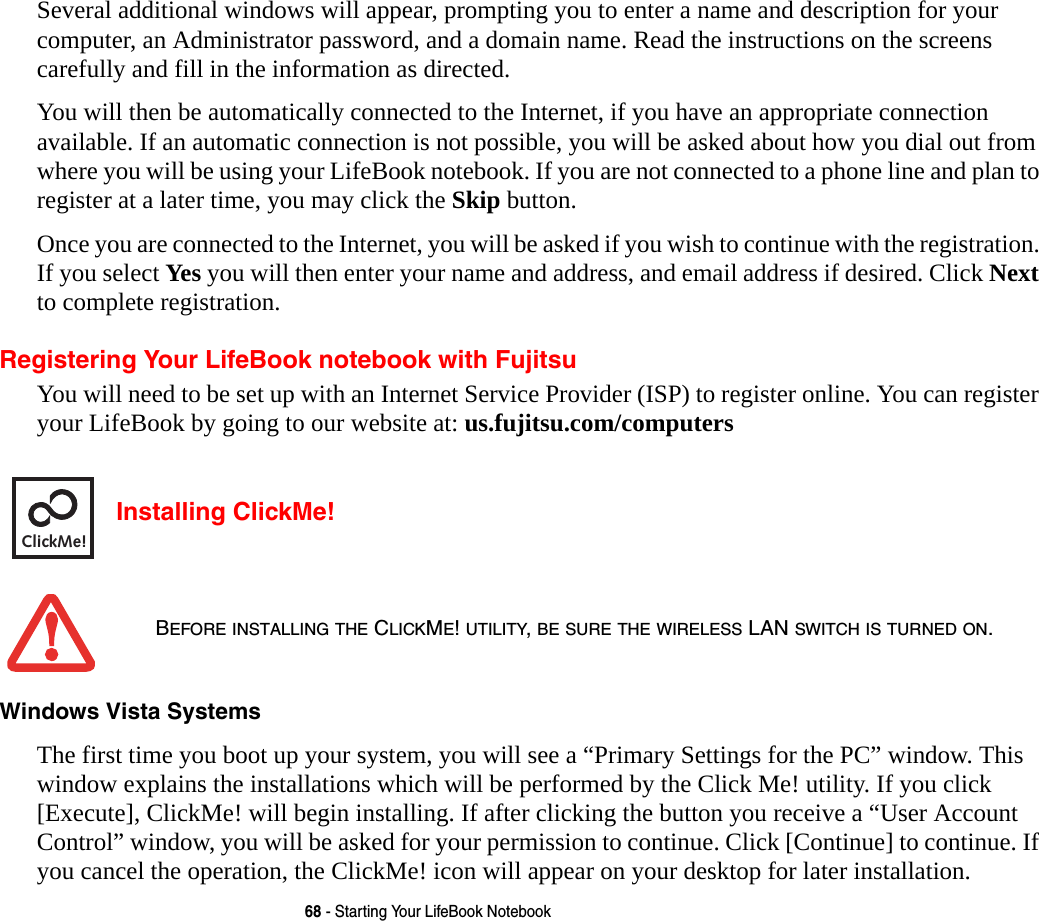 68 - Starting Your LifeBook NotebookSeveral additional windows will appear, prompting you to enter a name and description for your computer, an Administrator password, and a domain name. Read the instructions on the screens carefully and fill in the information as directed. You will then be automatically connected to the Internet, if you have an appropriate connection available. If an automatic connection is not possible, you will be asked about how you dial out from where you will be using your LifeBook notebook. If you are not connected to a phone line and plan to register at a later time, you may click the Skip button.Once you are connected to the Internet, you will be asked if you wish to continue with the registration. If you select Yes you will then enter your name and address, and email address if desired. Click Next to complete registration.Registering Your LifeBook notebook with FujitsuYou will need to be set up with an Internet Service Provider (ISP) to register online. You can register your LifeBook by going to our website at: us.fujitsu.com/computers Installing ClickMe! Windows Vista Systems The first time you boot up your system, you will see a “Primary Settings for the PC” window. This window explains the installations which will be performed by the Click Me! utility. If you click [Execute], ClickMe! will begin installing. If after clicking the button you receive a “User Account Control” window, you will be asked for your permission to continue. Click [Continue] to continue. If you cancel the operation, the ClickMe! icon will appear on your desktop for later installation. BEFORE INSTALLING THE CLICKME! UTILITY, BE SURE THE WIRELESS LAN SWITCH IS TURNED ON.ClickMe!