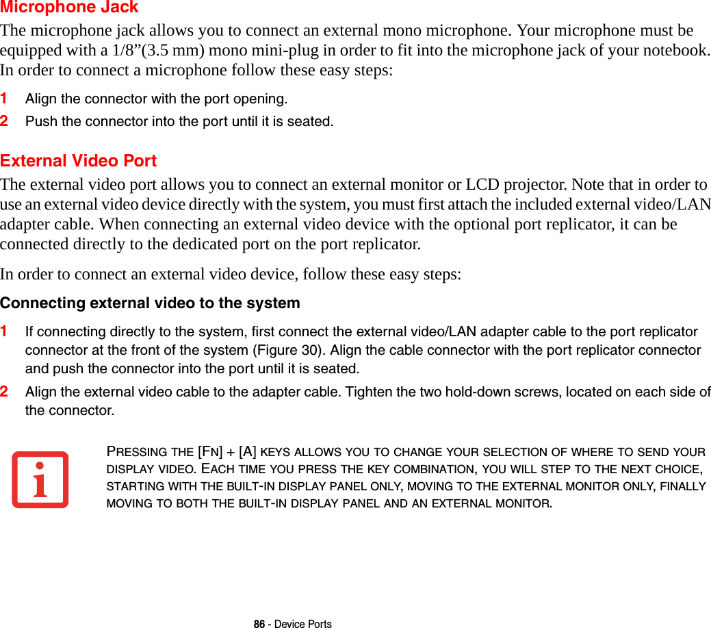 86 - Device PortsMicrophone JackThe microphone jack allows you to connect an external mono microphone. Your microphone must be equipped with a 1/8”(3.5 mm) mono mini-plug in order to fit into the microphone jack of your notebook. In order to connect a microphone follow these easy steps: 1Align the connector with the port opening.2Push the connector into the port until it is seated.External Video PortThe external video port allows you to connect an external monitor or LCD projector. Note that in order to use an external video device directly with the system, you must first attach the included external video/LAN adapter cable. When connecting an external video device with the optional port replicator, it can be connected directly to the dedicated port on the port replicator. In order to connect an external video device, follow these easy steps: Connecting external video to the system 1If connecting directly to the system, first connect the external video/LAN adapter cable to the port replicator connector at the front of the system (Figure 30). Align the cable connector with the port replicator connector and push the connector into the port until it is seated.2Align the external video cable to the adapter cable. Tighten the two hold-down screws, located on each side of the connector. PRESSING THE [FN] + [A] KEYS ALLOWS YOU TO CHANGE YOUR SELECTION OF WHERE TO SEND YOUR DISPLAY VIDEO. EACH TIME YOU PRESS THE KEY COMBINATION, YOU WILL STEP TO THE NEXT CHOICE, STARTING WITH THE BUILT-IN DISPLAY PANEL ONLY, MOVING TO THE EXTERNAL MONITOR ONLY, FINALLY MOVING TO BOTH THE BUILT-IN DISPLAY PANEL AND AN EXTERNAL MONITOR.