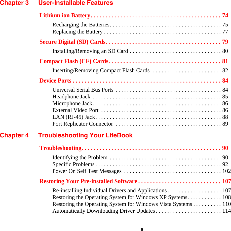 9 Chapter 3 User-Installable FeaturesLithium ion Battery. . . . . . . . . . . . . . . . . . . . . . . . . . . . . . . . . . . . . . . . . . . . 74Recharging the Batteries. . . . . . . . . . . . . . . . . . . . . . . . . . . . . . . . . . . . . . . 75Replacing the Battery . . . . . . . . . . . . . . . . . . . . . . . . . . . . . . . . . . . . . . . . . 77Secure Digital (SD) Cards. . . . . . . . . . . . . . . . . . . . . . . . . . . . . . . . . . . . . . . 79Installing/Removing an SD Card . . . . . . . . . . . . . . . . . . . . . . . . . . . . . . . . 80Compact Flash (CF) Cards. . . . . . . . . . . . . . . . . . . . . . . . . . . . . . . . . . . . . . 81Inserting/Removing Compact Flash Cards. . . . . . . . . . . . . . . . . . . . . . . . . 82Device Ports . . . . . . . . . . . . . . . . . . . . . . . . . . . . . . . . . . . . . . . . . . . . . . . . . . 84Universal Serial Bus Ports . . . . . . . . . . . . . . . . . . . . . . . . . . . . . . . . . . . . . 84Headphone Jack . . . . . . . . . . . . . . . . . . . . . . . . . . . . . . . . . . . . . . . . . . . . . 85Microphone Jack. . . . . . . . . . . . . . . . . . . . . . . . . . . . . . . . . . . . . . . . . . . . . 86External Video Port  . . . . . . . . . . . . . . . . . . . . . . . . . . . . . . . . . . . . . . . . . . 86LAN (RJ-45) Jack. . . . . . . . . . . . . . . . . . . . . . . . . . . . . . . . . . . . . . . . . . . . 88Port Replicator Connector  . . . . . . . . . . . . . . . . . . . . . . . . . . . . . . . . . . . . . 89Chapter 4 Troubleshooting Your LifeBookTroubleshooting. . . . . . . . . . . . . . . . . . . . . . . . . . . . . . . . . . . . . . . . . . . . . . . 90Identifying the Problem . . . . . . . . . . . . . . . . . . . . . . . . . . . . . . . . . . . . . . . 90Specific Problems. . . . . . . . . . . . . . . . . . . . . . . . . . . . . . . . . . . . . . . . . . . . 92Power On Self Test Messages  . . . . . . . . . . . . . . . . . . . . . . . . . . . . . . . . . . 102Restoring Your Pre-installed Software . . . . . . . . . . . . . . . . . . . . . . . . . . . . 107Re-installing Individual Drivers and Applications. . . . . . . . . . . . . . . . . . . 107Restoring the Operating System for Windows XP Systems. . . . . . . . . . . . 108Restoring the Operating System for Windows Vista Systems . . . . . . . . . . 110Automatically Downloading Driver Updates. . . . . . . . . . . . . . . . . . . . . . . 114