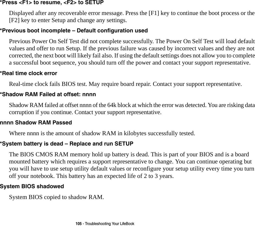 105 - Troubleshooting Your LifeBook*Press &lt;F1&gt; to resume, &lt;F2&gt; to SETUP  Displayed after any recoverable error message. Press the [F1] key to continue the boot process or the [F2] key to enter Setup and change any settings.*Previous boot incomplete – Default configuration used  Previous Power On Self Test did not complete successfully. The Power On Self Test will load default values and offer to run Setup. If the previous failure was caused by incorrect values and they are not corrected, the next boot will likely fail also. If using the default settings does not allow you to complete a successful boot sequence, you should turn off the power and contact your support representative.*Real time clock error  Real-time clock fails BIOS test. May require board repair. Contact your support representative.*Shadow RAM Failed at offset: nnnn  Shadow RAM failed at offset nnnn of the 64k block at which the error was detected. You are risking data corruption if you continue. Contact your support representative.nnnn Shadow RAM Passed Where nnnn is the amount of shadow RAM in kilobytes successfully tested.*System battery is dead – Replace and run SETUP  The BIOS CMOS RAM memory hold up battery is dead. This is part of your BIOS and is a board mounted battery which requires a support representative to change. You can continue operating but you will have to use setup utility default values or reconfigure your setup utility every time you turn off your notebook. This battery has an expected life of 2 to 3 years.System BIOS shadowed System BIOS copied to shadow RAM.