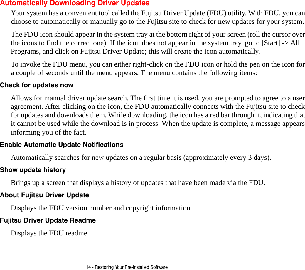 114 - Restoring Your Pre-installed SoftwareAutomatically Downloading Driver UpdatesYour system has a convenient tool called the Fujitsu Driver Update (FDU) utility. With FDU, you can choose to automatically or manually go to the Fujitsu site to check for new updates for your system.The FDU icon should appear in the system tray at the bottom right of your screen (roll the cursor over the icons to find the correct one). If the icon does not appear in the system tray, go to [Start] -&gt; All Programs, and click on Fujitsu Driver Update; this will create the icon automatically.To invoke the FDU menu, you can either right-click on the FDU icon or hold the pen on the icon for a couple of seconds until the menu appears. The menu contains the following items:Check for updates now  Allows for manual driver update search. The first time it is used, you are prompted to agree to a user agreement. After clicking on the icon, the FDU automatically connects with the Fujitsu site to check for updates and downloads them. While downloading, the icon has a red bar through it, indicating that it cannot be used while the download is in process. When the update is complete, a message appears informing you of the fact.Enable Automatic Update Notifications Automatically searches for new updates on a regular basis (approximately every 3 days).Show update history  Brings up a screen that displays a history of updates that have been made via the FDU.About Fujitsu Driver Update Displays the FDU version number and copyright informationFujitsu Driver Update Readme Displays the FDU readme.