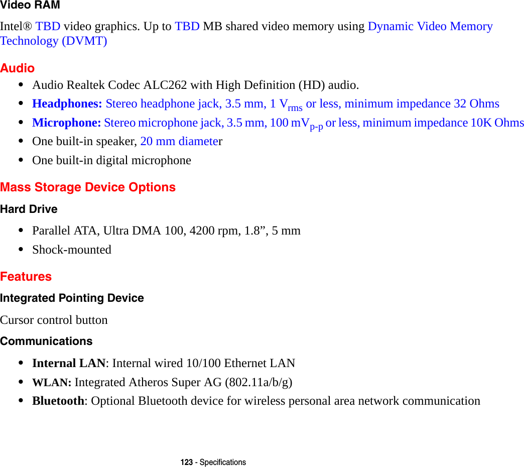 123 - SpecificationsVideo RAM Intel® TBD video graphics. Up to TBD MB shared video memory using Dynamic Video Memory Technology (DVMT) Audio•Audio Realtek Codec ALC262 with High Definition (HD) audio.•Headphones: Stereo headphone jack, 3.5 mm, 1 Vrms or less, minimum impedance 32 Ohms•Microphone: Stereo microphone jack, 3.5 mm, 100 mVp-p or less, minimum impedance 10K Ohms•One built-in speaker, 20 mm diameter•One built-in digital microphoneMass Storage Device OptionsHard Drive •Parallel ATA, Ultra DMA 100, 4200 rpm, 1.8”, 5 mm•Shock-mountedFeaturesIntegrated Pointing Device Cursor control buttonCommunications •Internal LAN: Internal wired 10/100 Ethernet LAN•WLAN: Integrated Atheros Super AG (802.11a/b/g)•Bluetooth: Optional Bluetooth device for wireless personal area network communication