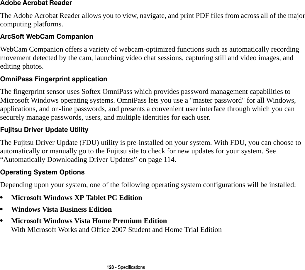 128 - SpecificationsAdobe Acrobat Reader The Adobe Acrobat Reader allows you to view, navigate, and print PDF files from across all of the major computing platforms.ArcSoft WebCam Companion WebCam Companion offers a variety of webcam-optimized functions such as automatically recording movement detected by the cam, launching video chat sessions, capturing still and video images, and editing photos.OmniPass Fingerprint application The fingerprint sensor uses Softex OmniPass which provides password management capabilities to Microsoft Windows operating systems. OmniPass lets you use a "master password" for all Windows, applications, and on-line passwords, and presents a convenient user interface through which you can securely manage passwords, users, and multiple identities for each user.Fujitsu Driver Update Utility The Fujitsu Driver Update (FDU) utility is pre-installed on your system. With FDU, you can choose to automatically or manually go to the Fujitsu site to check for new updates for your system. See “Automatically Downloading Driver Updates” on page 114.Operating System Options Depending upon your system, one of the following operating system configurations will be installed:•Microsoft Windows XP Tablet PC Edition•Windows Vista Business Edition•Microsoft Windows Vista Home Premium Edition With Microsoft Works and Office 2007 Student and Home Trial Edition