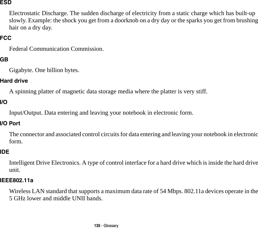 135 - GlossaryESD Electrostatic Discharge. The sudden discharge of electricity from a static charge which has built-up slowly. Example: the shock you get from a doorknob on a dry day or the sparks you get from brushing hair on a dry day.FCC Federal Communication Commission.GB Gigabyte. One billion bytes.Hard drive A spinning platter of magnetic data storage media where the platter is very stiff.I/O Input/Output. Data entering and leaving your notebook in electronic form.I/O Port The connector and associated control circuits for data entering and leaving your notebook in electronic form.IDE Intelligent Drive Electronics. A type of control interface for a hard drive which is inside the hard drive unit.IEEE802.11a Wireless LAN standard that supports a maximum data rate of 54 Mbps. 802.11a devices operate in the 5 GHz lower and middle UNII bands.