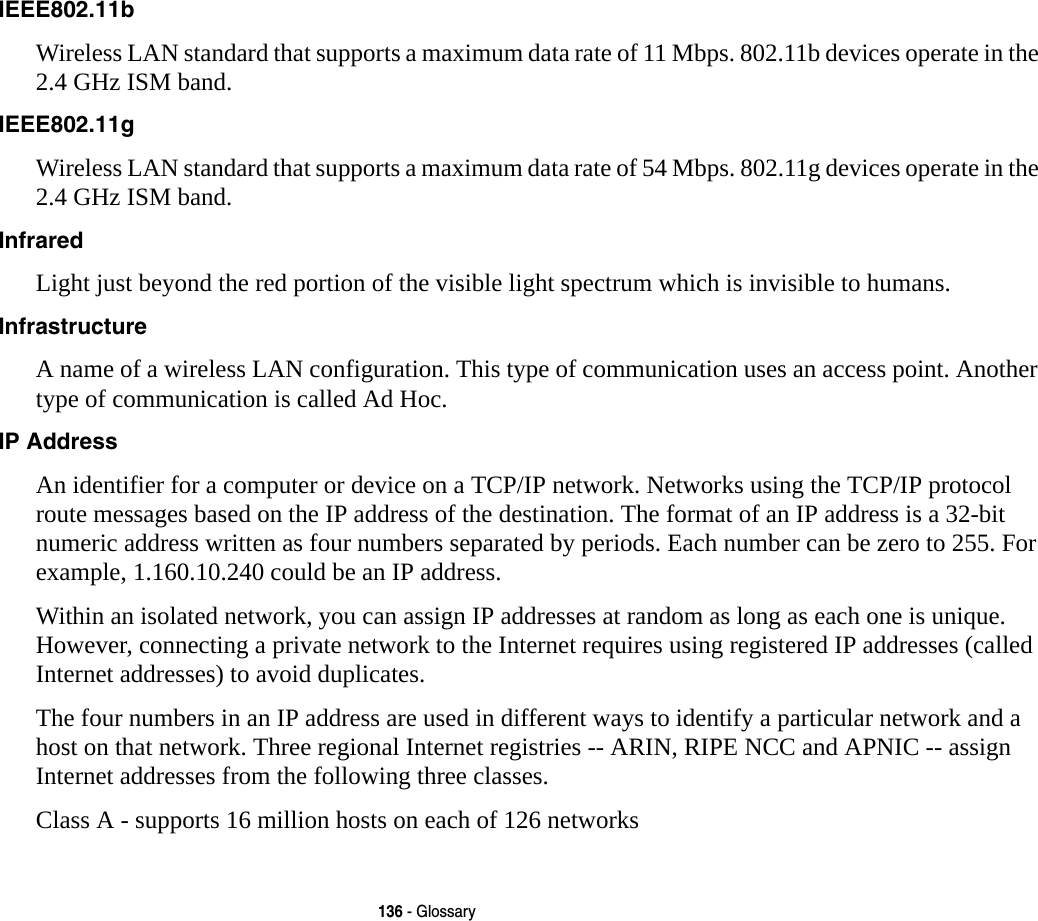 136 - GlossaryIEEE802.11b Wireless LAN standard that supports a maximum data rate of 11 Mbps. 802.11b devices operate in the 2.4 GHz ISM band. IEEE802.11g Wireless LAN standard that supports a maximum data rate of 54 Mbps. 802.11g devices operate in the 2.4 GHz ISM band. Infrared Light just beyond the red portion of the visible light spectrum which is invisible to humans.Infrastructure A name of a wireless LAN configuration. This type of communication uses an access point. Another type of communication is called Ad Hoc.IP Address An identifier for a computer or device on a TCP/IP network. Networks using the TCP/IP protocol route messages based on the IP address of the destination. The format of an IP address is a 32-bit numeric address written as four numbers separated by periods. Each number can be zero to 255. For example, 1.160.10.240 could be an IP address. Within an isolated network, you can assign IP addresses at random as long as each one is unique. However, connecting a private network to the Internet requires using registered IP addresses (called Internet addresses) to avoid duplicates. The four numbers in an IP address are used in different ways to identify a particular network and a host on that network. Three regional Internet registries -- ARIN, RIPE NCC and APNIC -- assign Internet addresses from the following three classes. Class A - supports 16 million hosts on each of 126 networks