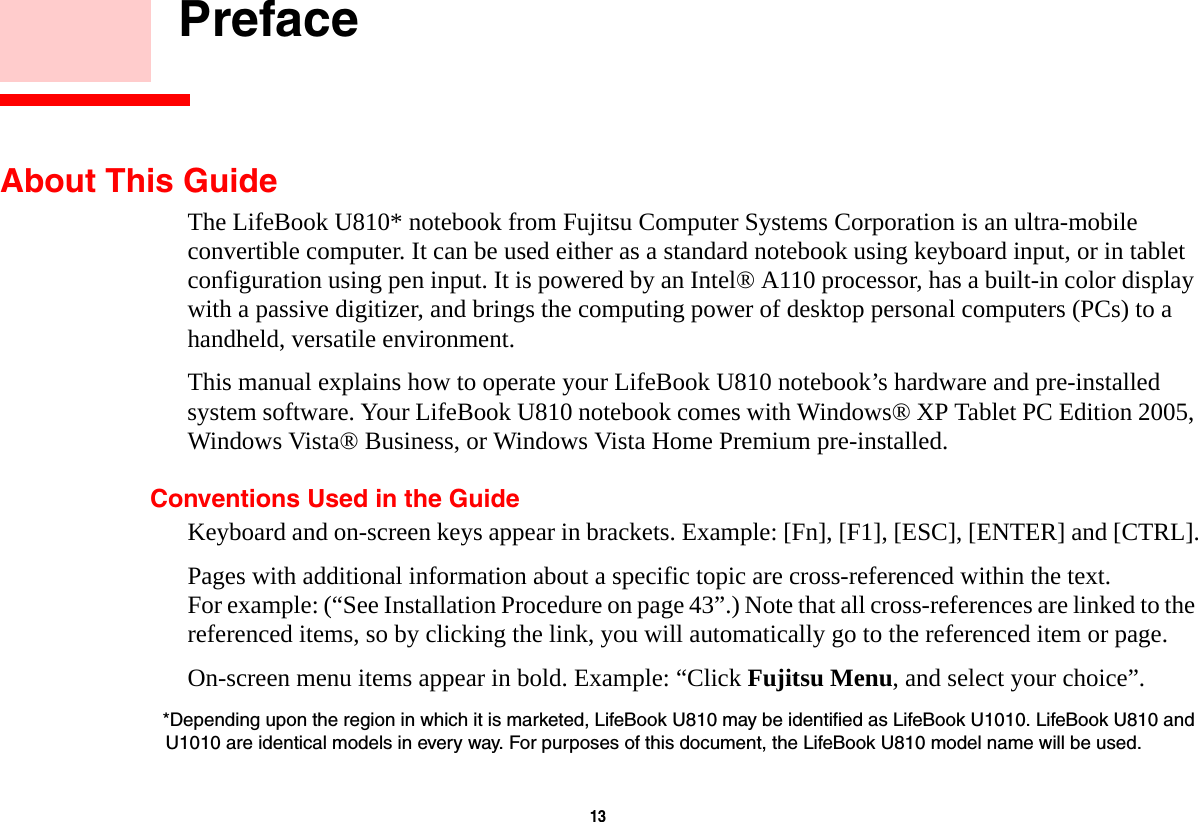 13     PrefaceAbout This GuideThe LifeBook U810* notebook from Fujitsu Computer Systems Corporation is an ultra-mobile convertible computer. It can be used either as a standard notebook using keyboard input, or in tablet configuration using pen input. It is powered by an Intel® A110 processor, has a built-in color display with a passive digitizer, and brings the computing power of desktop personal computers (PCs) to a handheld, versatile environment.This manual explains how to operate your LifeBook U810 notebook’s hardware and pre-installed system software. Your LifeBook U810 notebook comes with Windows® XP Tablet PC Edition 2005, Windows Vista® Business, or Windows Vista Home Premium pre-installed.Conventions Used in the GuideKeyboard and on-screen keys appear in brackets. Example: [Fn], [F1], [ESC], [ENTER] and [CTRL].Pages with additional information about a specific topic are cross-referenced within the text. For example: (“See Installation Procedure on page 43”.) Note that all cross-references are linked to the referenced items, so by clicking the link, you will automatically go to the referenced item or page.On-screen menu items appear in bold. Example: “Click Fujitsu Menu, and select your choice”.*Depending upon the region in which it is marketed, LifeBook U810 may be identified as LifeBook U1010. LifeBook U810 and U1010 are identical models in every way. For purposes of this document, the LifeBook U810 model name will be used.