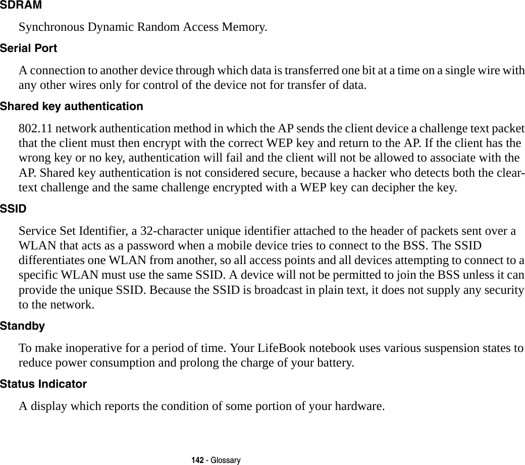142 - GlossarySDRAM Synchronous Dynamic Random Access Memory.Serial Port A connection to another device through which data is transferred one bit at a time on a single wire with any other wires only for control of the device not for transfer of data.Shared key authentication 802.11 network authentication method in which the AP sends the client device a challenge text packet that the client must then encrypt with the correct WEP key and return to the AP. If the client has the wrong key or no key, authentication will fail and the client will not be allowed to associate with the AP. Shared key authentication is not considered secure, because a hacker who detects both the clear-text challenge and the same challenge encrypted with a WEP key can decipher the key.SSID Service Set Identifier, a 32-character unique identifier attached to the header of packets sent over a WLAN that acts as a password when a mobile device tries to connect to the BSS. The SSID differentiates one WLAN from another, so all access points and all devices attempting to connect to a specific WLAN must use the same SSID. A device will not be permitted to join the BSS unless it can provide the unique SSID. Because the SSID is broadcast in plain text, it does not supply any security to the network. Standby To make inoperative for a period of time. Your LifeBook notebook uses various suspension states to reduce power consumption and prolong the charge of your battery.Status Indicator A display which reports the condition of some portion of your hardware.