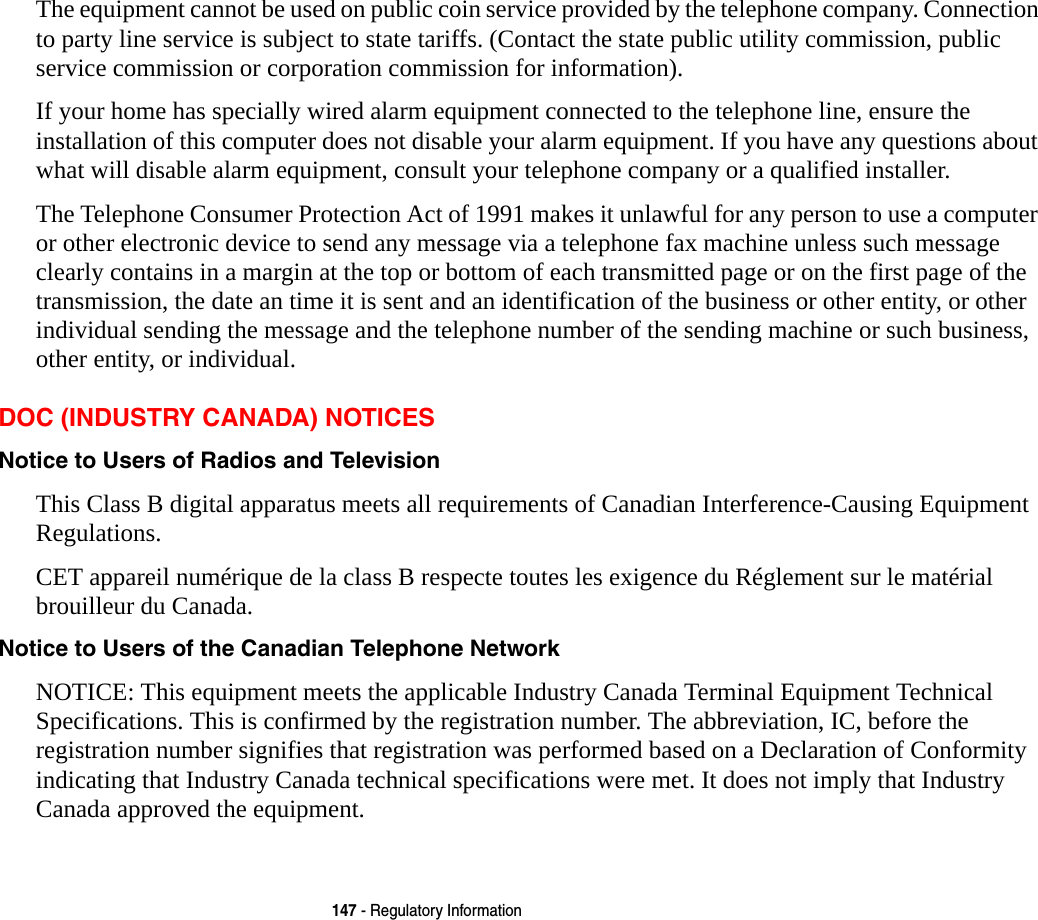 147 - Regulatory InformationThe equipment cannot be used on public coin service provided by the telephone company. Connection to party line service is subject to state tariffs. (Contact the state public utility commission, public service commission or corporation commission for information). If your home has specially wired alarm equipment connected to the telephone line, ensure the installation of this computer does not disable your alarm equipment. If you have any questions about what will disable alarm equipment, consult your telephone company or a qualified installer.The Telephone Consumer Protection Act of 1991 makes it unlawful for any person to use a computer or other electronic device to send any message via a telephone fax machine unless such message clearly contains in a margin at the top or bottom of each transmitted page or on the first page of the transmission, the date an time it is sent and an identification of the business or other entity, or other individual sending the message and the telephone number of the sending machine or such business, other entity, or individual.DOC (INDUSTRY CANADA) NOTICESNotice to Users of Radios and Television This Class B digital apparatus meets all requirements of Canadian Interference-Causing Equipment Regulations.CET appareil numérique de la class B respecte toutes les exigence du Réglement sur le matérial brouilleur du Canada.Notice to Users of the Canadian Telephone Network  NOTICE: This equipment meets the applicable Industry Canada Terminal Equipment Technical Specifications. This is confirmed by the registration number. The abbreviation, IC, before the registration number signifies that registration was performed based on a Declaration of Conformity indicating that Industry Canada technical specifications were met. It does not imply that Industry Canada approved the equipment.