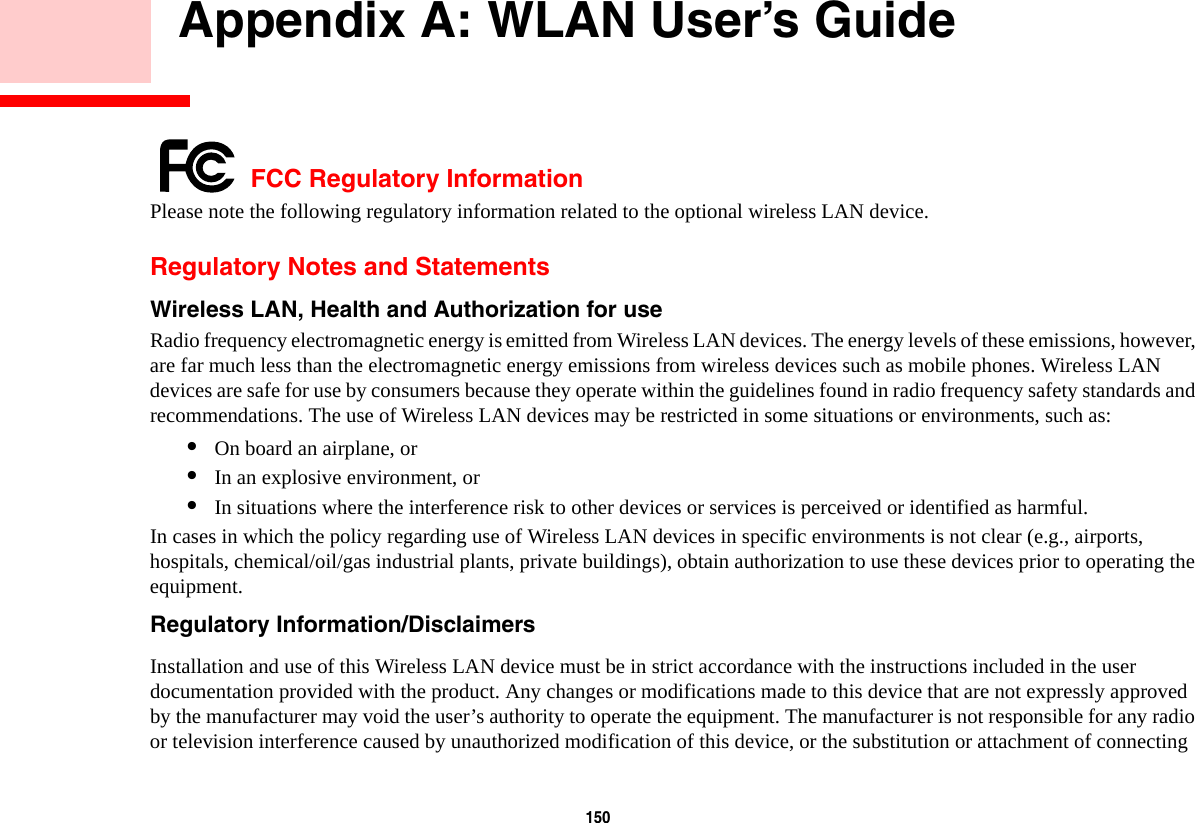 150     Appendix A: WLAN User’s Guide FCC Regulatory InformationPlease note the following regulatory information related to the optional wireless LAN device.Regulatory Notes and StatementsWireless LAN, Health and Authorization for use  Radio frequency electromagnetic energy is emitted from Wireless LAN devices. The energy levels of these emissions, however, are far much less than the electromagnetic energy emissions from wireless devices such as mobile phones. Wireless LAN devices are safe for use by consumers because they operate within the guidelines found in radio frequency safety standards and recommendations. The use of Wireless LAN devices may be restricted in some situations or environments, such as:•On board an airplane, or•In an explosive environment, or•In situations where the interference risk to other devices or services is perceived or identified as harmful.In cases in which the policy regarding use of Wireless LAN devices in specific environments is not clear (e.g., airports, hospitals, chemical/oil/gas industrial plants, private buildings), obtain authorization to use these devices prior to operating the equipment.Regulatory Information/Disclaimers Installation and use of this Wireless LAN device must be in strict accordance with the instructions included in the user documentation provided with the product. Any changes or modifications made to this device that are not expressly approved by the manufacturer may void the user’s authority to operate the equipment. The manufacturer is not responsible for any radio or television interference caused by unauthorized modification of this device, or the substitution or attachment of connecting