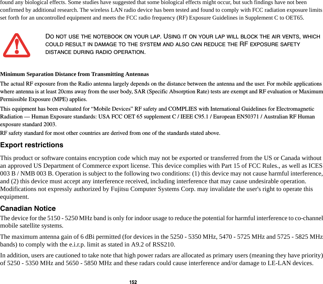 152 found any biological effects. Some studies have suggested that some biological effects might occur, but such findings have not been confirmed by additional research. The wireless LAN radio device has been tested and found to comply with FCC radiation exposure limits set forth for an uncontrolled equipment and meets the FCC radio frequency (RF) Exposure Guidelines in Supplement C to OET65.Minimum Separation Distance from Transmitting Antennas The actual RF exposure from the Radio antenna largely depends on the distance between the antenna and the user. For mobile applications where antenna is at least 20cms away from the user body, SAR (Specific Absorption Rate) tests are exempt and RF evaluation or Maximum Permissible Exposure (MPE) applies.This equipment has been evaluated for “Mobile Devices” RF safety and COMPLIES with International Guidelines for Electromagnetic Radiation — Human Exposure standards: USA FCC OET 65 supplement C / IEEE C95.1 / European EN50371 / Australian RF Human exposure standard 2003. RF safety standard for most other countries are derived from one of the standards stated above. Export restrictions This product or software contains encryption code which may not be exported or transferred from the US or Canada without an approved US Department of Commerce export license. This device complies with Part 15 of FCC Rules., as well as ICES 003 B / NMB 003 B. Operation is subject to the following two conditions: (1) this device may not cause harmful interference, and (2) this device must accept any interference received, including interference that may cause undesirable operation. Modifications not expressly authorized by Fujitsu Computer Systems Corp. may invalidate the user's right to operate this equipment.Canadian Notice The device for the 5150 - 5250 MHz band is only for indoor usage to reduce the potential for harmful interference to co-channel mobile satellite systems.The maximum antenna gain of 6 dBi permitted (for devices in the 5250 - 5350 MHz, 5470 - 5725 MHz and 5725 - 5825 MHz bands) to comply with the e.i.r.p. limit as stated in A9.2 of RSS210.In addition, users are cautioned to take note that high power radars are allocated as primary users (meaning they have priority) of 5250 - 5350 MHz and 5650 - 5850 MHz and these radars could cause interference and/or damage to LE-LAN devices.DO NOT USE THE NOTEBOOK ON YOUR LAP. USING IT ON YOUR LAP WILL BLOCK THE AIR VENTS, WHICH COULD RESULT IN DAMAGE TO THE SYSTEM AND ALSO CAN REDUCE THE RF EXPOSURE SAFETY DISTANCE DURING RADIO OPERATION.