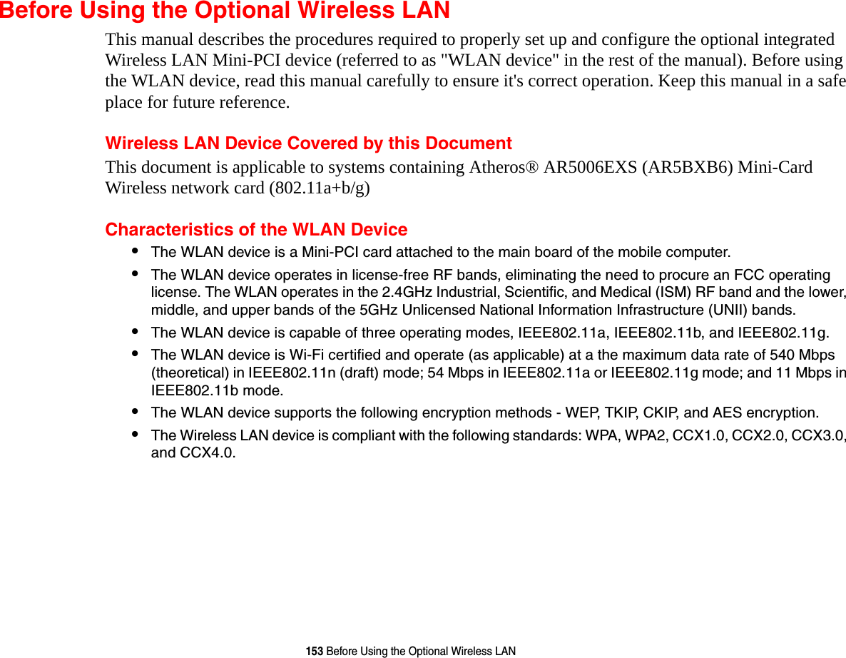 153 Before Using the Optional Wireless LANBefore Using the Optional Wireless LANThis manual describes the procedures required to properly set up and configure the optional integrated Wireless LAN Mini-PCI device (referred to as "WLAN device" in the rest of the manual). Before using the WLAN device, read this manual carefully to ensure it's correct operation. Keep this manual in a safe place for future reference.Wireless LAN Device Covered by this DocumentThis document is applicable to systems containing Atheros® AR5006EXS (AR5BXB6) Mini-Card Wireless network card (802.11a+b/g) Characteristics of the WLAN Device•The WLAN device is a Mini-PCI card attached to the main board of the mobile computer. •The WLAN device operates in license-free RF bands, eliminating the need to procure an FCC operating license. The WLAN operates in the 2.4GHz Industrial, Scientific, and Medical (ISM) RF band and the lower, middle, and upper bands of the 5GHz Unlicensed National Information Infrastructure (UNII) bands. •The WLAN device is capable of three operating modes, IEEE802.11a, IEEE802.11b, and IEEE802.11g.•The WLAN device is Wi-Fi certified and operate (as applicable) at a the maximum data rate of 540 Mbps (theoretical) in IEEE802.11n (draft) mode; 54 Mbps in IEEE802.11a or IEEE802.11g mode; and 11 Mbps in IEEE802.11b mode.•The WLAN device supports the following encryption methods - WEP, TKIP, CKIP, and AES encryption.•The Wireless LAN device is compliant with the following standards: WPA, WPA2, CCX1.0, CCX2.0, CCX3.0, and CCX4.0.