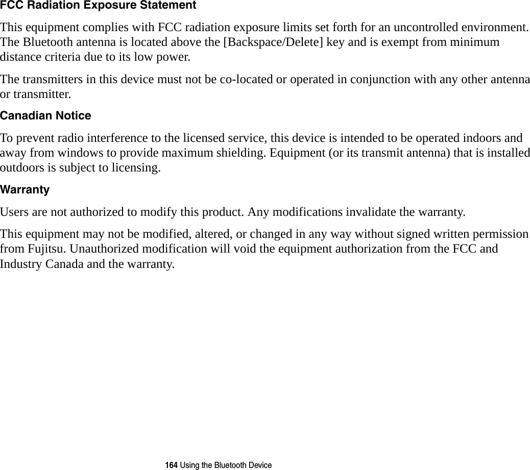 164 Using the Bluetooth DeviceFCC Radiation Exposure Statement This equipment complies with FCC radiation exposure limits set forth for an uncontrolled environment. The Bluetooth antenna is located above the [Backspace/Delete] key and is exempt from minimum distance criteria due to its low power. The transmitters in this device must not be co-located or operated in conjunction with any other antenna or transmitter.Canadian Notice To prevent radio interference to the licensed service, this device is intended to be operated indoors and away from windows to provide maximum shielding. Equipment (or its transmit antenna) that is installed outdoors is subject to licensing.Warranty Users are not authorized to modify this product. Any modifications invalidate the warranty.This equipment may not be modified, altered, or changed in any way without signed written permission from Fujitsu. Unauthorized modification will void the equipment authorization from the FCC and Industry Canada and the warranty.