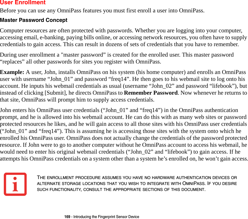 169 - Introducing the Fingerprint Sensor DeviceUser EnrollmentBefore you can use any OmniPass features you must first enroll a user into OmniPass.Master Password Concept Computer resources are often protected with passwords. Whether you are logging into your computer, accessing email, e-banking, paying bills online, or accessing network resources, you often have to supply credentials to gain access. This can result in dozens of sets of credentials that you have to remember.During user enrollment a &quot;master password” is created for the enrolled user. This master password “replaces” all other passwords for sites you register with OmniPass. Example: A user, John, installs OmniPass on his system (his home computer) and enrolls an OmniPass user with username “John_01” and password “freq14”. He then goes to his webmail site to log onto his account. He inputs his webmail credentials as usual (username “John_02” and password “lifebook”), but instead of clicking [Submit], he directs OmniPass to Remember Password. Now whenever he returns to that site, OmniPass will prompt him to supply access credentials. John enters his OmniPass user credentials (“John_01” and “freq14”) in the OmniPass authentication prompt, and he is allowed into his webmail account. He can do this with as many web sites or password protected resources he likes, and he will gain access to all those sites with his OmniPass user credentials (“John_01” and “freq14”). This is assuming he is accessing those sites with the system onto which he enrolled his OmniPass user. OmniPass does not actually change the credentials of the password protected resource. If John were to go to another computer without he OmniPass account to access his webmail, he would need to enter his original webmail credentials (“John_02” and “lifebook”) to gain access. If he attempts his OmniPass credentials on a system other than a system he’s enrolled on, he won’t gain access.THE ENROLLMENT PROCEDURE ASSUMES YOU HAVE NO HARDWARE AUTHENTICATION DEVICES OR ALTERNATE STORAGE LOCATIONS THAT YOU WISH TO INTEGRATE WITH OMNIPASS. IF YOU DESIRE SUCH FUNCTIONALITY, CONSULT THE APPROPRIATE SECTIONS OF THIS DOCUMENT.