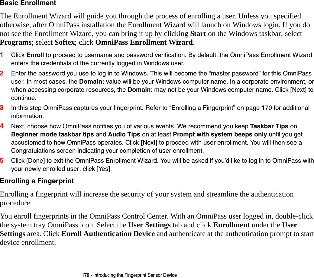 170 - Introducing the Fingerprint Sensor DeviceBasic Enrollment The Enrollment Wizard will guide you through the process of enrolling a user. Unless you specified otherwise, after OmniPass installation the Enrollment Wizard will launch on Windows login. If you do not see the Enrollment Wizard, you can bring it up by clicking Start on the Windows taskbar; select Programs; select Softex; click OmniPass Enrollment Wizard.1Click Enroll to proceed to username and password verification. By default, the OmniPass Enrollment Wizard enters the credentials of the currently logged in Windows user.2Enter the password you use to log in to Windows. This will become the “master password” for this OmniPass user. In most cases, the Domain: value will be your Windows computer name. In a corporate environment, or when accessing corporate resources, the Domain: may not be your Windows computer name. Click [Next] to continue.3In this step OmniPass captures your fingerprint. Refer to “Enrolling a Fingerprint” on page 170 for additional information.4Next, choose how OmniPass notifies you of various events. We recommend you keep Taskbar Tips on Beginner mode taskbar tips and Audio Tips on at least Prompt with system beeps only until you get accustomed to how OmniPass operates. Click [Next] to proceed with user enrollment. You will then see a Congratulations screen indicating your completion of user enrollment.5Click [Done] to exit the OmniPass Enrollment Wizard. You will be asked if you’d like to log in to OmniPass with your newly enrolled user; click [Yes].Enrolling a Fingerprint Enrolling a fingerprint will increase the security of your system and streamline the authentication procedure. You enroll fingerprints in the OmniPass Control Center. With an OmniPass user logged in, double-click the system tray OmniPass icon. Select the User Settings tab and click Enrollment under the User Settings area. Click Enroll Authentication Device and authenticate at the authentication prompt to start device enrollment.