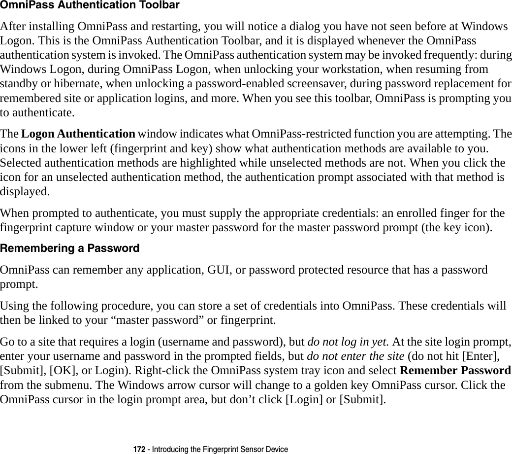 172 - Introducing the Fingerprint Sensor DeviceOmniPass Authentication Toolbar After installing OmniPass and restarting, you will notice a dialog you have not seen before at Windows Logon. This is the OmniPass Authentication Toolbar, and it is displayed whenever the OmniPass authentication system is invoked. The OmniPass authentication system may be invoked frequently: during Windows Logon, during OmniPass Logon, when unlocking your workstation, when resuming from standby or hibernate, when unlocking a password-enabled screensaver, during password replacement for remembered site or application logins, and more. When you see this toolbar, OmniPass is prompting you to authenticate.The Logon Authentication window indicates what OmniPass-restricted function you are attempting. The icons in the lower left (fingerprint and key) show what authentication methods are available to you. Selected authentication methods are highlighted while unselected methods are not. When you click the icon for an unselected authentication method, the authentication prompt associated with that method is displayed.When prompted to authenticate, you must supply the appropriate credentials: an enrolled finger for the fingerprint capture window or your master password for the master password prompt (the key icon).Remembering a Password OmniPass can remember any application, GUI, or password protected resource that has a password prompt.Using the following procedure, you can store a set of credentials into OmniPass. These credentials will then be linked to your “master password” or fingerprint.Go to a site that requires a login (username and password), but do not log in yet. At the site login prompt, enter your username and password in the prompted fields, but do not enter the site (do not hit [Enter], [Submit], [OK], or Login). Right-click the OmniPass system tray icon and select Remember Password from the submenu. The Windows arrow cursor will change to a golden key OmniPass cursor. Click the OmniPass cursor in the login prompt area, but don’t click [Login] or [Submit].