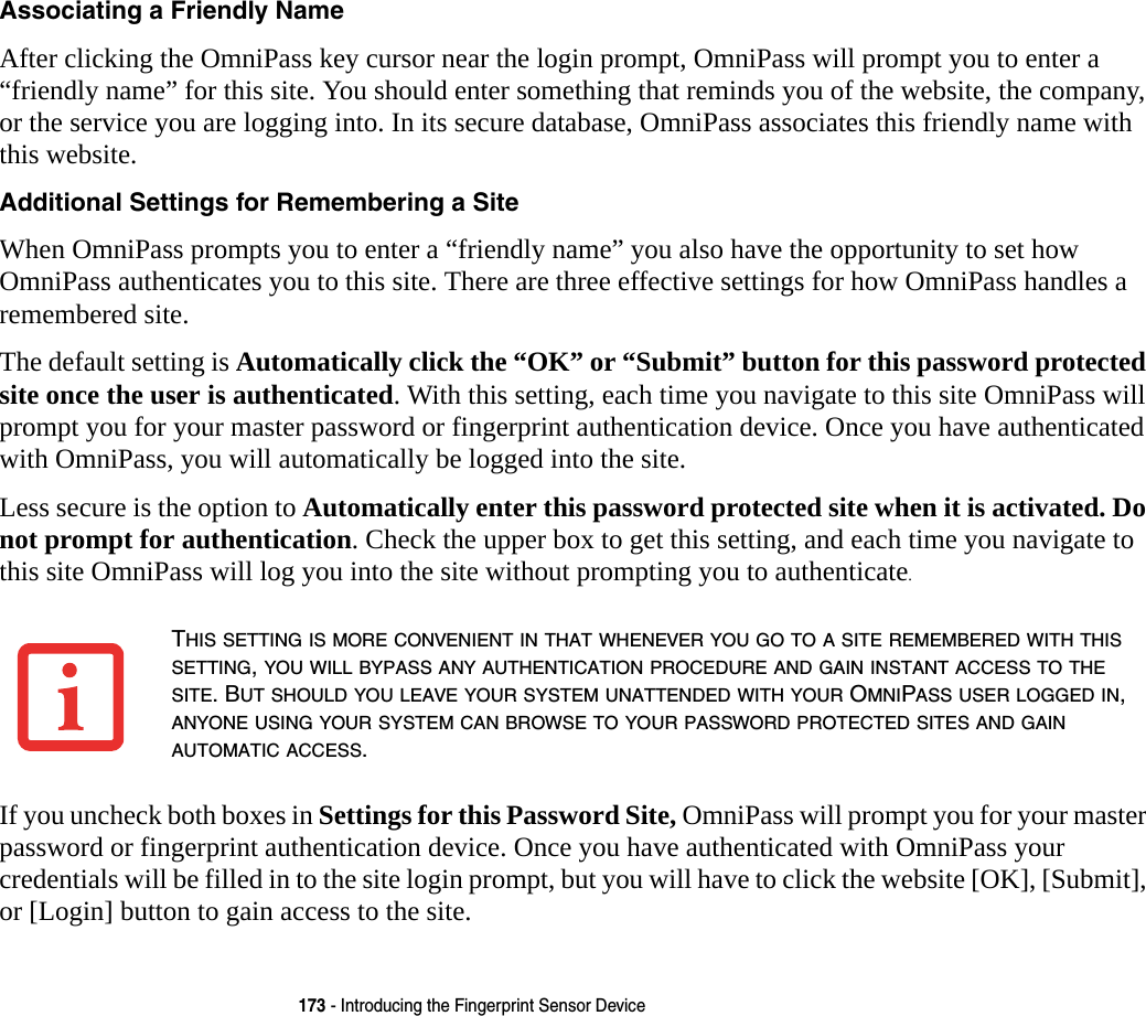 173 - Introducing the Fingerprint Sensor DeviceAssociating a Friendly Name After clicking the OmniPass key cursor near the login prompt, OmniPass will prompt you to enter a “friendly name” for this site. You should enter something that reminds you of the website, the company, or the service you are logging into. In its secure database, OmniPass associates this friendly name with this website.Additional Settings for Remembering a Site When OmniPass prompts you to enter a “friendly name” you also have the opportunity to set how OmniPass authenticates you to this site. There are three effective settings for how OmniPass handles a remembered site.The default setting is Automatically click the “OK” or “Submit” button for this password protected site once the user is authenticated. With this setting, each time you navigate to this site OmniPass will prompt you for your master password or fingerprint authentication device. Once you have authenticated with OmniPass, you will automatically be logged into the site. Less secure is the option to Automatically enter this password protected site when it is activated. Do not prompt for authentication. Check the upper box to get this setting, and each time you navigate to this site OmniPass will log you into the site without prompting you to authenticate.If you uncheck both boxes in Settings for this Password Site, OmniPass will prompt you for your master password or fingerprint authentication device. Once you have authenticated with OmniPass your credentials will be filled in to the site login prompt, but you will have to click the website [OK], [Submit], or [Login] button to gain access to the site. THIS SETTING IS MORE CONVENIENT IN THAT WHENEVER YOU GO TO A SITE REMEMBERED WITH THIS SETTING, YOU WILL BYPASS ANY AUTHENTICATION PROCEDURE AND GAIN INSTANT ACCESS TO THE SITE. BUT SHOULD YOU LEAVE YOUR SYSTEM UNATTENDED WITH YOUR OMNIPASS USER LOGGED IN, ANYONE USING YOUR SYSTEM CAN BROWSE TO YOUR PASSWORD PROTECTED SITES AND GAIN AUTOMATIC ACCESS.