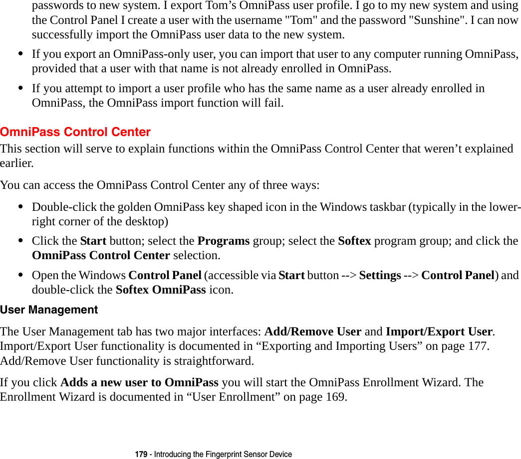 179 - Introducing the Fingerprint Sensor Devicepasswords to new system. I export Tom’s OmniPass user profile. I go to my new system and using the Control Panel I create a user with the username "Tom" and the password "Sunshine". I can now successfully import the OmniPass user data to the new system.•If you export an OmniPass-only user, you can import that user to any computer running OmniPass, provided that a user with that name is not already enrolled in OmniPass. •If you attempt to import a user profile who has the same name as a user already enrolled in OmniPass, the OmniPass import function will fail.OmniPass Control CenterThis section will serve to explain functions within the OmniPass Control Center that weren’t explained earlier. You can access the OmniPass Control Center any of three ways:•Double-click the golden OmniPass key shaped icon in the Windows taskbar (typically in the lower-right corner of the desktop)•Click the Start button; select the Programs group; select the Softex program group; and click the OmniPass Control Center selection.•Open the Windows Control Panel (accessible via Start button --> Settings --> Control Panel) and double-click the Softex OmniPass icon.User Management The User Management tab has two major interfaces: Add/Remove User and Import/Export User. Import/Export User functionality is documented in “Exporting and Importing Users” on page 177. Add/Remove User functionality is straightforward. If you click Adds a new user to OmniPass you will start the OmniPass Enrollment Wizard. The Enrollment Wizard is documented in “User Enrollment” on page 169.