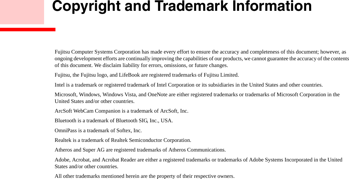 Copyright and Trademark InformationFujitsu Computer Systems Corporation has made every effort to ensure the accuracy and completeness of this document; however, as ongoing development efforts are continually improving the capabilities of our products, we cannot guarantee the accuracy of the contents of this document. We disclaim liability for errors, omissions, or future changes.Fujitsu, the Fujitsu logo, and LifeBook are registered trademarks of Fujitsu Limited.Intel is a trademark or registered trademark of Intel Corporation or its subsidiaries in the United States and other countries.Microsoft, Windows, Windows Vista, and OneNote are either registered trademarks or trademarks of Microsoft Corporation in the  United States and/or other countries.ArcSoft WebCam Companion is a trademark of ArcSoft, Inc.Bluetooth is a trademark of Bluetooth SIG, Inc., USA.OmniPass is a trademark of Softex, Inc.Realtek is a trademark of Realtek Semiconductor Corporation.Atheros and Super AG are registered trademarks of Atheros Communications. Adobe, Acrobat, and Acrobat Reader are either a registered trademarks or trademarks of Adobe Systems Incorporated in the United States and/or other countries.All other trademarks mentioned herein are the property of their respective owners.