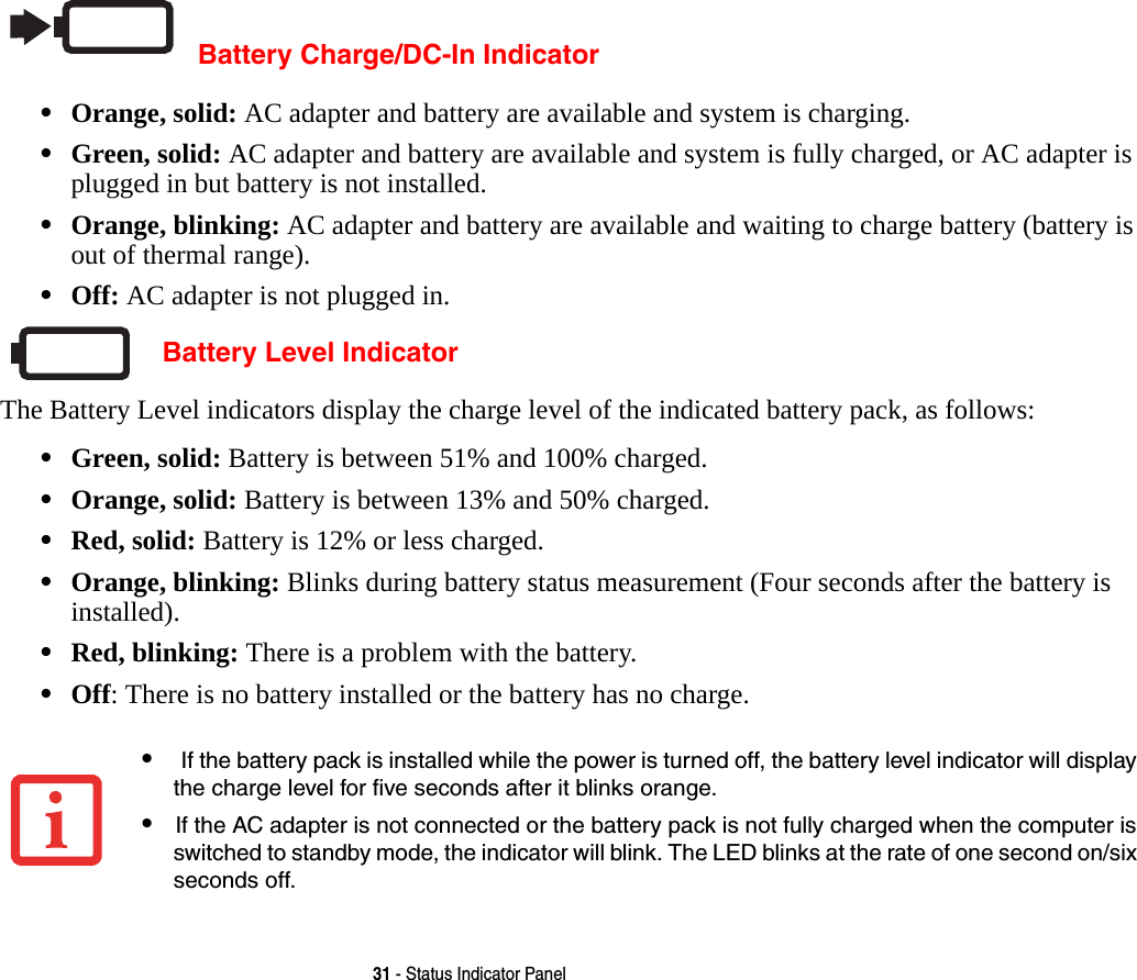31 - Status Indicator PanelBattery Charge/DC-In Indicator•Orange, solid: AC adapter and battery are available and system is charging.•Green, solid: AC adapter and battery are available and system is fully charged, or AC adapter is plugged in but battery is not installed.•Orange, blinking: AC adapter and battery are available and waiting to charge battery (battery is out of thermal range).•Off: AC adapter is not plugged in. Battery Level IndicatorThe Battery Level indicators display the charge level of the indicated battery pack, as follows:•Green, solid: Battery is between 51% and 100% charged.•Orange, solid: Battery is between 13% and 50% charged.•Red, solid: Battery is 12% or less charged.•Orange, blinking: Blinks during battery status measurement (Four seconds after the battery is installed).•Red, blinking: There is a problem with the battery.•Off: There is no battery installed or the battery has no charge.• If the battery pack is installed while the power is turned off, the battery level indicator will display the charge level for five seconds after it blinks orange.•If the AC adapter is not connected or the battery pack is not fully charged when the computer is switched to standby mode, the indicator will blink. The LED blinks at the rate of one second on/six seconds off.