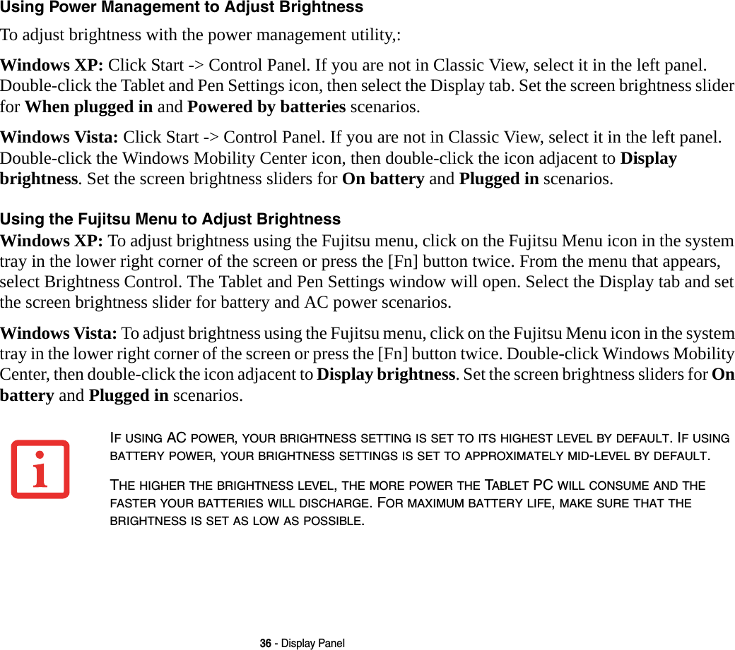 36 - Display PanelUsing Power Management to Adjust Brightness To adjust brightness with the power management utility,:Windows XP: Click Start -&gt; Control Panel. If you are not in Classic View, select it in the left panel. Double-click the Tablet and Pen Settings icon, then select the Display tab. Set the screen brightness slider for When plugged in and Powered by batteries scenarios.Windows Vista: Click Start -&gt; Control Panel. If you are not in Classic View, select it in the left panel. Double-click the Windows Mobility Center icon, then double-click the icon adjacent to Display brightness. Set the screen brightness sliders for On battery and Plugged in scenarios.Using the Fujitsu Menu to Adjust Brightness Windows XP: To adjust brightness using the Fujitsu menu, click on the Fujitsu Menu icon in the system tray in the lower right corner of the screen or press the [Fn] button twice. From the menu that appears, select Brightness Control. The Tablet and Pen Settings window will open. Select the Display tab and set the screen brightness slider for battery and AC power scenarios.Windows Vista: To adjust brightness using the Fujitsu menu, click on the Fujitsu Menu icon in the system tray in the lower right corner of the screen or press the [Fn] button twice. Double-click Windows Mobility Center, then double-click the icon adjacent to Display brightness. Set the screen brightness sliders for On battery and Plugged in scenarios.IF USING AC POWER, YOUR BRIGHTNESS SETTING IS SET TO ITS HIGHEST LEVEL BY DEFAULT. IF USING BATTERY POWER, YOUR BRIGHTNESS SETTINGS IS SET TO APPROXIMATELY MID-LEVEL BY DEFAULT.THE HIGHER THE BRIGHTNESS LEVEL, THE MORE POWER THE TABLET PC WILL CONSUME AND THE FASTER YOUR BATTERIES WILL DISCHARGE. FOR MAXIMUM BATTERY LIFE, MAKE SURE THAT THE BRIGHTNESS IS SET AS LOW AS POSSIBLE.